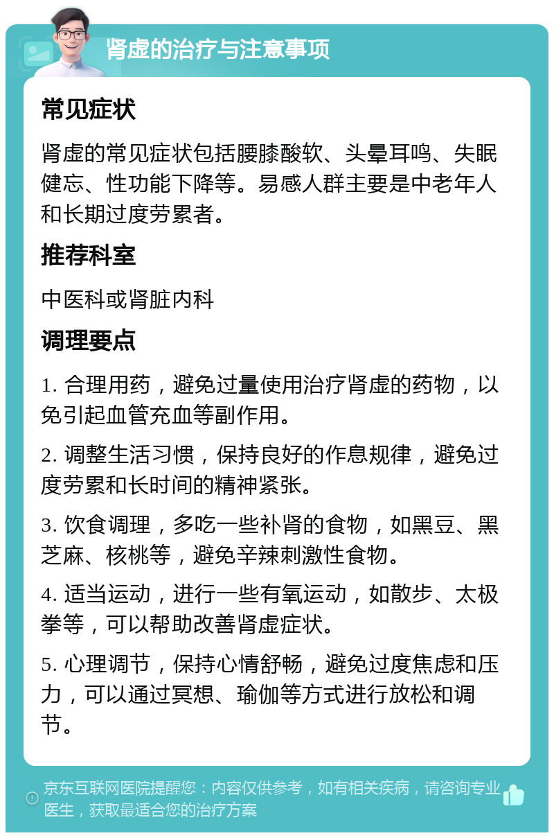 肾虚的治疗与注意事项 常见症状 肾虚的常见症状包括腰膝酸软、头晕耳鸣、失眠健忘、性功能下降等。易感人群主要是中老年人和长期过度劳累者。 推荐科室 中医科或肾脏内科 调理要点 1. 合理用药，避免过量使用治疗肾虚的药物，以免引起血管充血等副作用。 2. 调整生活习惯，保持良好的作息规律，避免过度劳累和长时间的精神紧张。 3. 饮食调理，多吃一些补肾的食物，如黑豆、黑芝麻、核桃等，避免辛辣刺激性食物。 4. 适当运动，进行一些有氧运动，如散步、太极拳等，可以帮助改善肾虚症状。 5. 心理调节，保持心情舒畅，避免过度焦虑和压力，可以通过冥想、瑜伽等方式进行放松和调节。