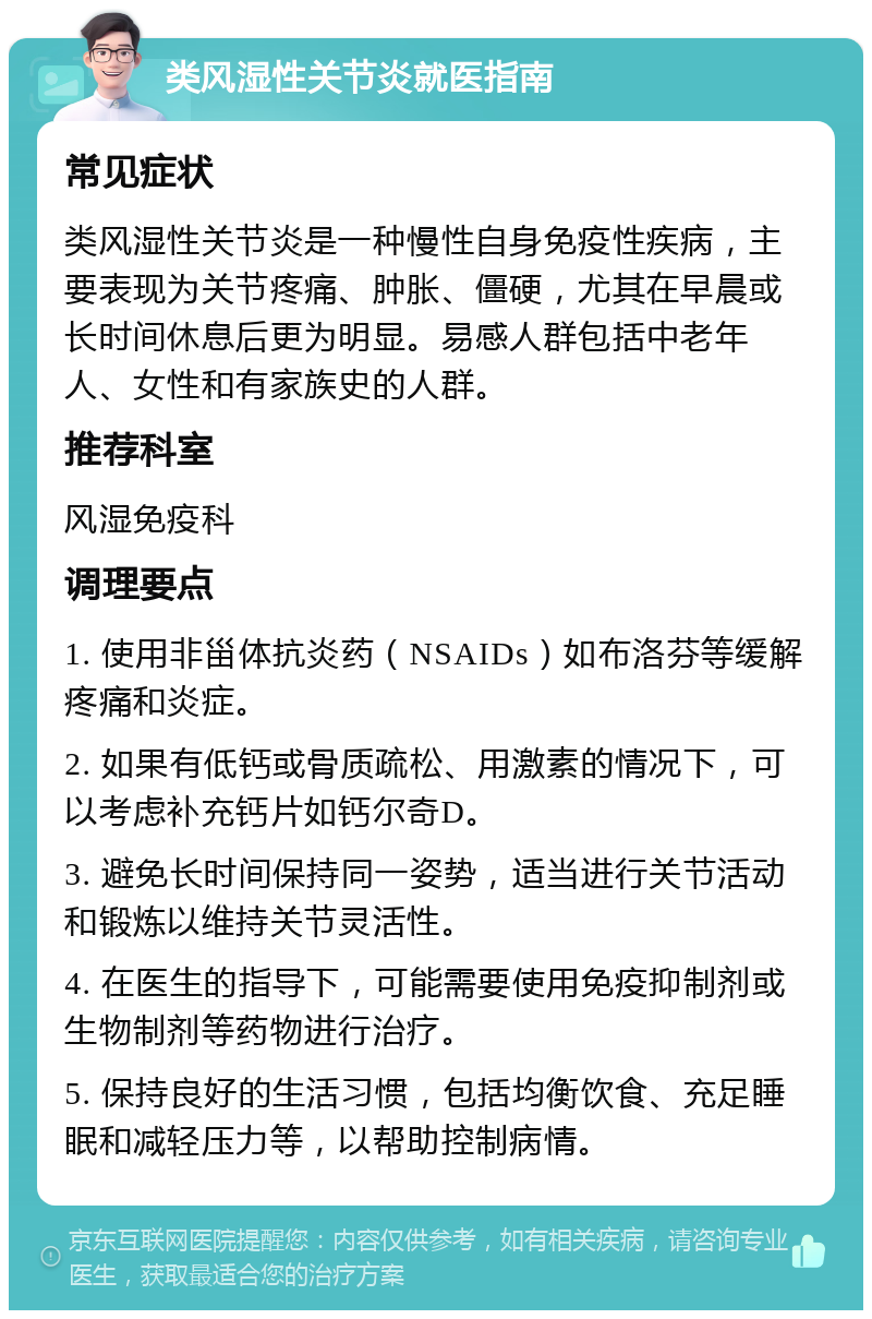 类风湿性关节炎就医指南 常见症状 类风湿性关节炎是一种慢性自身免疫性疾病，主要表现为关节疼痛、肿胀、僵硬，尤其在早晨或长时间休息后更为明显。易感人群包括中老年人、女性和有家族史的人群。 推荐科室 风湿免疫科 调理要点 1. 使用非甾体抗炎药（NSAIDs）如布洛芬等缓解疼痛和炎症。 2. 如果有低钙或骨质疏松、用激素的情况下，可以考虑补充钙片如钙尔奇D。 3. 避免长时间保持同一姿势，适当进行关节活动和锻炼以维持关节灵活性。 4. 在医生的指导下，可能需要使用免疫抑制剂或生物制剂等药物进行治疗。 5. 保持良好的生活习惯，包括均衡饮食、充足睡眠和减轻压力等，以帮助控制病情。