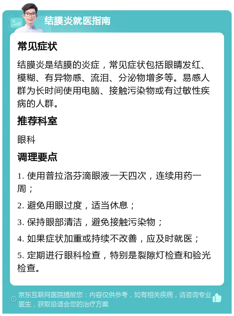 结膜炎就医指南 常见症状 结膜炎是结膜的炎症，常见症状包括眼睛发红、模糊、有异物感、流泪、分泌物增多等。易感人群为长时间使用电脑、接触污染物或有过敏性疾病的人群。 推荐科室 眼科 调理要点 1. 使用普拉洛芬滴眼液一天四次，连续用药一周； 2. 避免用眼过度，适当休息； 3. 保持眼部清洁，避免接触污染物； 4. 如果症状加重或持续不改善，应及时就医； 5. 定期进行眼科检查，特别是裂隙灯检查和验光检查。