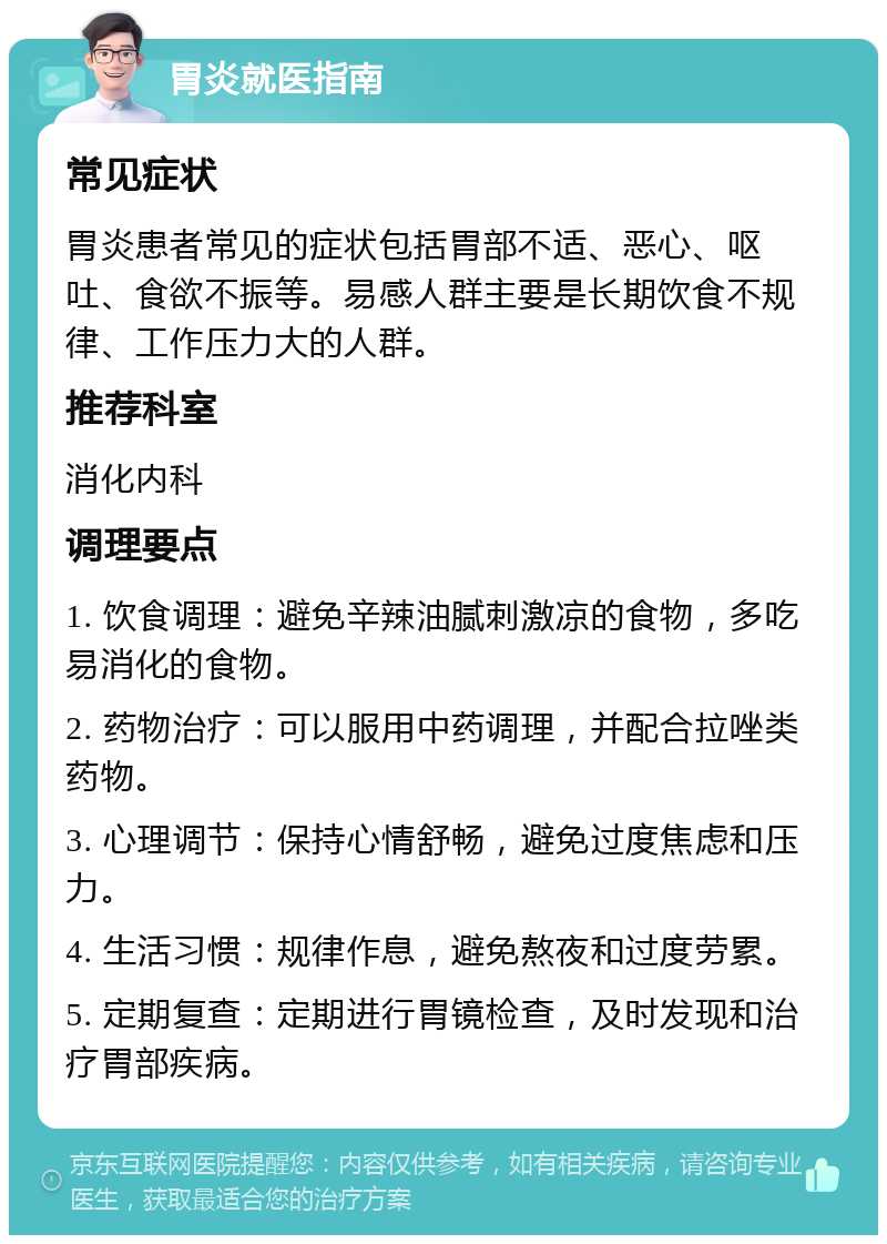 胃炎就医指南 常见症状 胃炎患者常见的症状包括胃部不适、恶心、呕吐、食欲不振等。易感人群主要是长期饮食不规律、工作压力大的人群。 推荐科室 消化内科 调理要点 1. 饮食调理：避免辛辣油腻刺激凉的食物，多吃易消化的食物。 2. 药物治疗：可以服用中药调理，并配合拉唑类药物。 3. 心理调节：保持心情舒畅，避免过度焦虑和压力。 4. 生活习惯：规律作息，避免熬夜和过度劳累。 5. 定期复查：定期进行胃镜检查，及时发现和治疗胃部疾病。