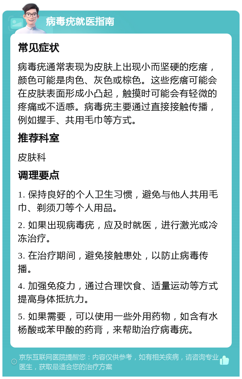 病毒疣就医指南 常见症状 病毒疣通常表现为皮肤上出现小而坚硬的疙瘩，颜色可能是肉色、灰色或棕色。这些疙瘩可能会在皮肤表面形成小凸起，触摸时可能会有轻微的疼痛或不适感。病毒疣主要通过直接接触传播，例如握手、共用毛巾等方式。 推荐科室 皮肤科 调理要点 1. 保持良好的个人卫生习惯，避免与他人共用毛巾、剃须刀等个人用品。 2. 如果出现病毒疣，应及时就医，进行激光或冷冻治疗。 3. 在治疗期间，避免接触患处，以防止病毒传播。 4. 加强免疫力，通过合理饮食、适量运动等方式提高身体抵抗力。 5. 如果需要，可以使用一些外用药物，如含有水杨酸或苯甲酸的药膏，来帮助治疗病毒疣。