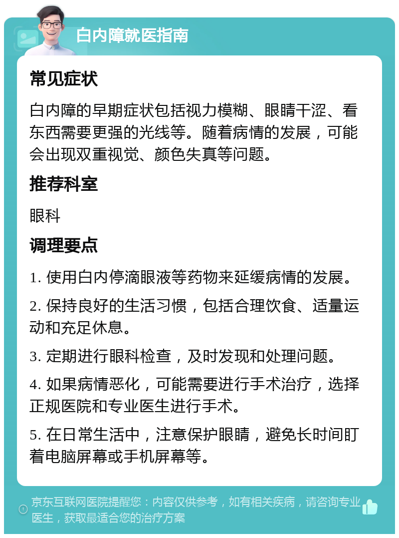 白内障就医指南 常见症状 白内障的早期症状包括视力模糊、眼睛干涩、看东西需要更强的光线等。随着病情的发展，可能会出现双重视觉、颜色失真等问题。 推荐科室 眼科 调理要点 1. 使用白内停滴眼液等药物来延缓病情的发展。 2. 保持良好的生活习惯，包括合理饮食、适量运动和充足休息。 3. 定期进行眼科检查，及时发现和处理问题。 4. 如果病情恶化，可能需要进行手术治疗，选择正规医院和专业医生进行手术。 5. 在日常生活中，注意保护眼睛，避免长时间盯着电脑屏幕或手机屏幕等。