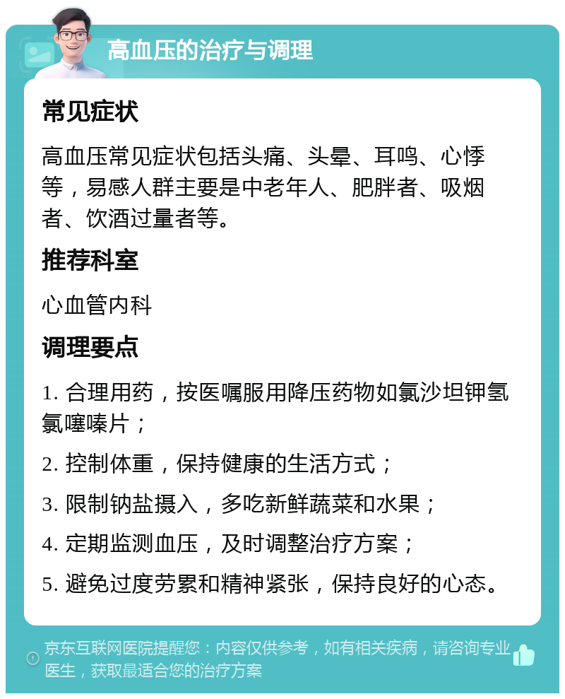 高血压的治疗与调理 常见症状 高血压常见症状包括头痛、头晕、耳鸣、心悸等，易感人群主要是中老年人、肥胖者、吸烟者、饮酒过量者等。 推荐科室 心血管内科 调理要点 1. 合理用药，按医嘱服用降压药物如氯沙坦钾氢氯噻嗪片； 2. 控制体重，保持健康的生活方式； 3. 限制钠盐摄入，多吃新鲜蔬菜和水果； 4. 定期监测血压，及时调整治疗方案； 5. 避免过度劳累和精神紧张，保持良好的心态。