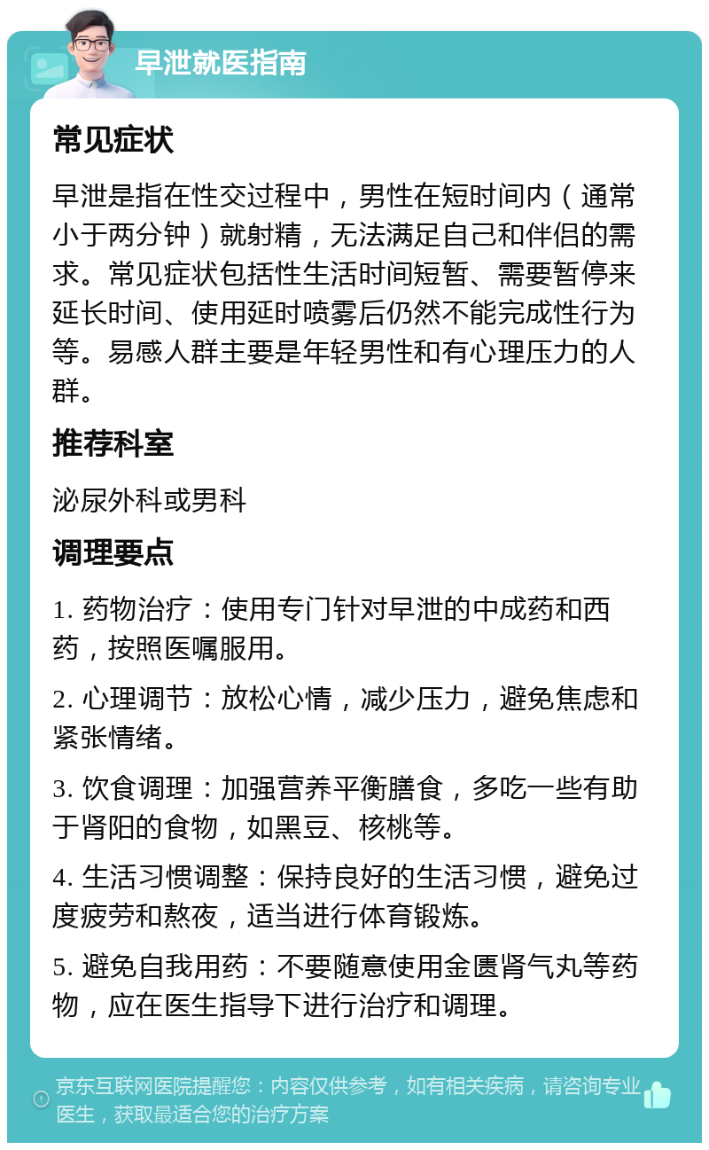 早泄就医指南 常见症状 早泄是指在性交过程中，男性在短时间内（通常小于两分钟）就射精，无法满足自己和伴侣的需求。常见症状包括性生活时间短暂、需要暂停来延长时间、使用延时喷雾后仍然不能完成性行为等。易感人群主要是年轻男性和有心理压力的人群。 推荐科室 泌尿外科或男科 调理要点 1. 药物治疗：使用专门针对早泄的中成药和西药，按照医嘱服用。 2. 心理调节：放松心情，减少压力，避免焦虑和紧张情绪。 3. 饮食调理：加强营养平衡膳食，多吃一些有助于肾阳的食物，如黑豆、核桃等。 4. 生活习惯调整：保持良好的生活习惯，避免过度疲劳和熬夜，适当进行体育锻炼。 5. 避免自我用药：不要随意使用金匮肾气丸等药物，应在医生指导下进行治疗和调理。