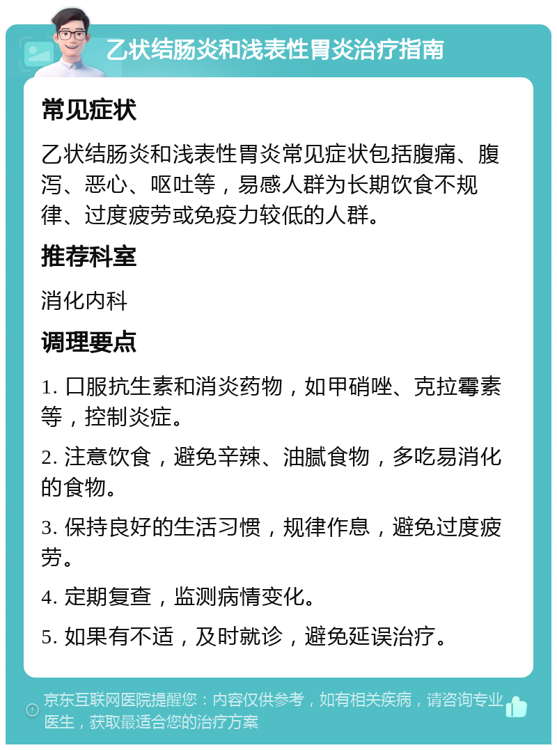 乙状结肠炎和浅表性胃炎治疗指南 常见症状 乙状结肠炎和浅表性胃炎常见症状包括腹痛、腹泻、恶心、呕吐等，易感人群为长期饮食不规律、过度疲劳或免疫力较低的人群。 推荐科室 消化内科 调理要点 1. 口服抗生素和消炎药物，如甲硝唑、克拉霉素等，控制炎症。 2. 注意饮食，避免辛辣、油腻食物，多吃易消化的食物。 3. 保持良好的生活习惯，规律作息，避免过度疲劳。 4. 定期复查，监测病情变化。 5. 如果有不适，及时就诊，避免延误治疗。