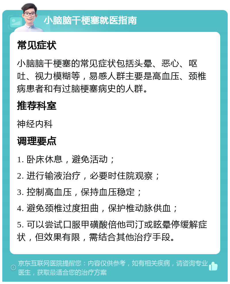 小脑脑干梗塞就医指南 常见症状 小脑脑干梗塞的常见症状包括头晕、恶心、呕吐、视力模糊等，易感人群主要是高血压、颈椎病患者和有过脑梗塞病史的人群。 推荐科室 神经内科 调理要点 1. 卧床休息，避免活动； 2. 进行输液治疗，必要时住院观察； 3. 控制高血压，保持血压稳定； 4. 避免颈椎过度扭曲，保护椎动脉供血； 5. 可以尝试口服甲磺酸倍他司汀或眩晕停缓解症状，但效果有限，需结合其他治疗手段。