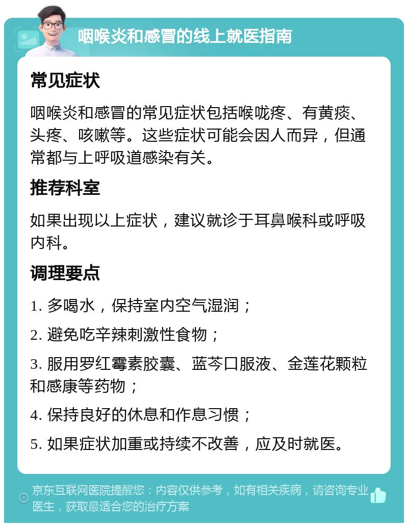 咽喉炎和感冒的线上就医指南 常见症状 咽喉炎和感冒的常见症状包括喉咙疼、有黄痰、头疼、咳嗽等。这些症状可能会因人而异，但通常都与上呼吸道感染有关。 推荐科室 如果出现以上症状，建议就诊于耳鼻喉科或呼吸内科。 调理要点 1. 多喝水，保持室内空气湿润； 2. 避免吃辛辣刺激性食物； 3. 服用罗红霉素胶囊、蓝芩口服液、金莲花颗粒和感康等药物； 4. 保持良好的休息和作息习惯； 5. 如果症状加重或持续不改善，应及时就医。