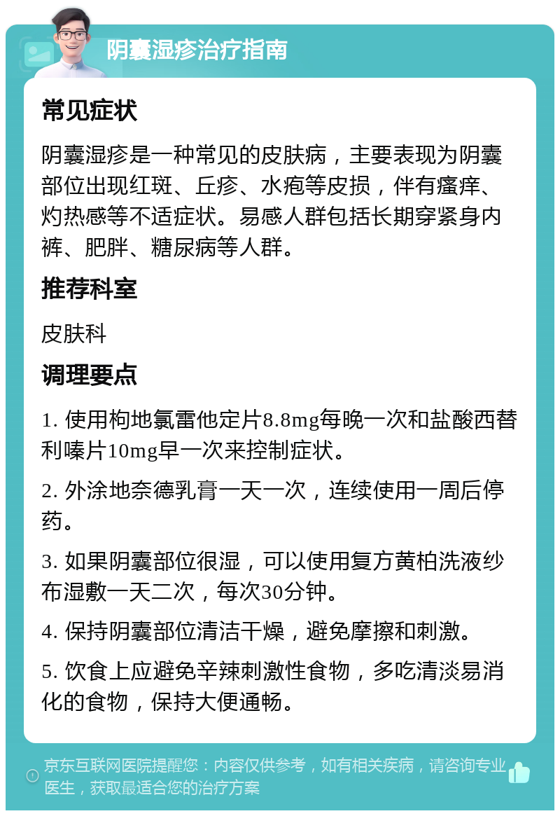 阴囊湿疹治疗指南 常见症状 阴囊湿疹是一种常见的皮肤病，主要表现为阴囊部位出现红斑、丘疹、水疱等皮损，伴有瘙痒、灼热感等不适症状。易感人群包括长期穿紧身内裤、肥胖、糖尿病等人群。 推荐科室 皮肤科 调理要点 1. 使用枸地氯雷他定片8.8mg每晚一次和盐酸西替利嗪片10mg早一次来控制症状。 2. 外涂地奈德乳膏一天一次，连续使用一周后停药。 3. 如果阴囊部位很湿，可以使用复方黄柏洗液纱布湿敷一天二次，每次30分钟。 4. 保持阴囊部位清洁干燥，避免摩擦和刺激。 5. 饮食上应避免辛辣刺激性食物，多吃清淡易消化的食物，保持大便通畅。