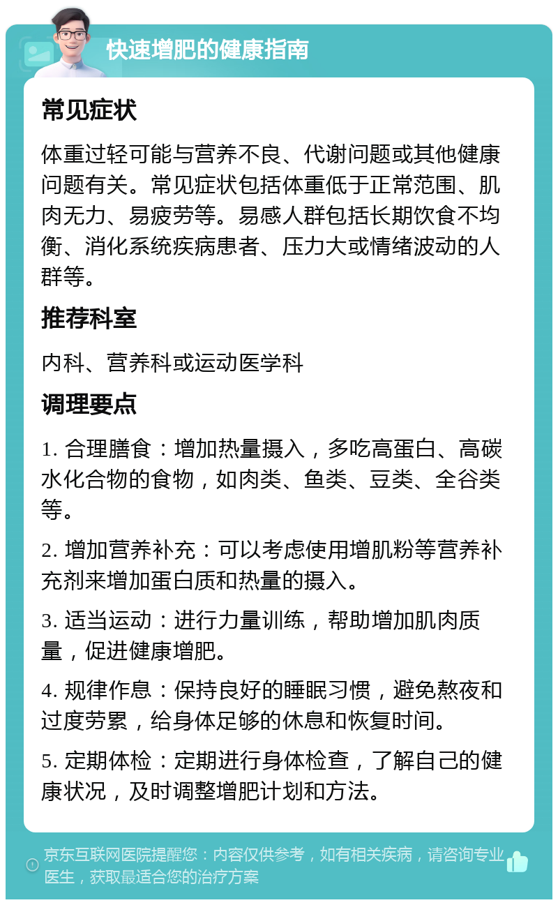 快速增肥的健康指南 常见症状 体重过轻可能与营养不良、代谢问题或其他健康问题有关。常见症状包括体重低于正常范围、肌肉无力、易疲劳等。易感人群包括长期饮食不均衡、消化系统疾病患者、压力大或情绪波动的人群等。 推荐科室 内科、营养科或运动医学科 调理要点 1. 合理膳食：增加热量摄入，多吃高蛋白、高碳水化合物的食物，如肉类、鱼类、豆类、全谷类等。 2. 增加营养补充：可以考虑使用增肌粉等营养补充剂来增加蛋白质和热量的摄入。 3. 适当运动：进行力量训练，帮助增加肌肉质量，促进健康增肥。 4. 规律作息：保持良好的睡眠习惯，避免熬夜和过度劳累，给身体足够的休息和恢复时间。 5. 定期体检：定期进行身体检查，了解自己的健康状况，及时调整增肥计划和方法。