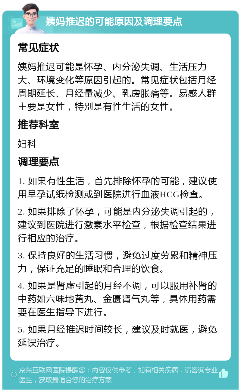 姨妈推迟的可能原因及调理要点 常见症状 姨妈推迟可能是怀孕、内分泌失调、生活压力大、环境变化等原因引起的。常见症状包括月经周期延长、月经量减少、乳房胀痛等。易感人群主要是女性，特别是有性生活的女性。 推荐科室 妇科 调理要点 1. 如果有性生活，首先排除怀孕的可能，建议使用早孕试纸检测或到医院进行血液HCG检查。 2. 如果排除了怀孕，可能是内分泌失调引起的，建议到医院进行激素水平检查，根据检查结果进行相应的治疗。 3. 保持良好的生活习惯，避免过度劳累和精神压力，保证充足的睡眠和合理的饮食。 4. 如果是肾虚引起的月经不调，可以服用补肾的中药如六味地黄丸、金匮肾气丸等，具体用药需要在医生指导下进行。 5. 如果月经推迟时间较长，建议及时就医，避免延误治疗。