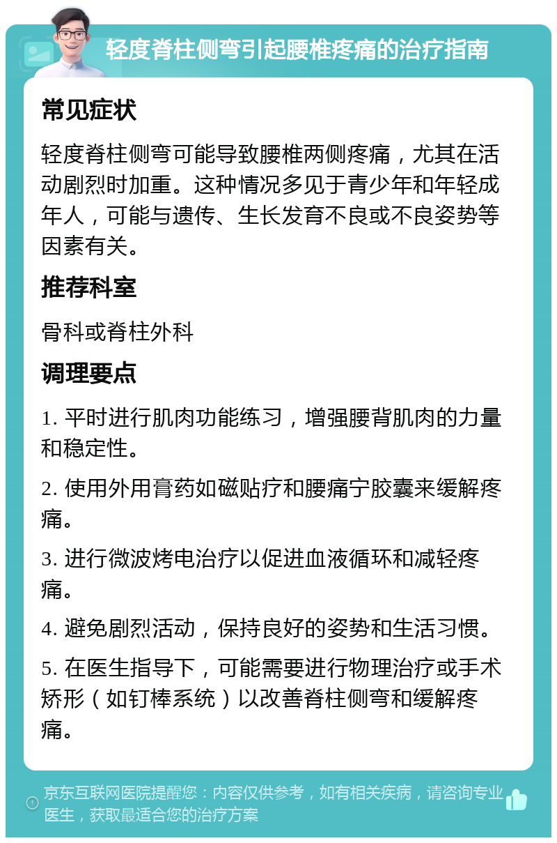 轻度脊柱侧弯引起腰椎疼痛的治疗指南 常见症状 轻度脊柱侧弯可能导致腰椎两侧疼痛，尤其在活动剧烈时加重。这种情况多见于青少年和年轻成年人，可能与遗传、生长发育不良或不良姿势等因素有关。 推荐科室 骨科或脊柱外科 调理要点 1. 平时进行肌肉功能练习，增强腰背肌肉的力量和稳定性。 2. 使用外用膏药如磁贴疗和腰痛宁胶囊来缓解疼痛。 3. 进行微波烤电治疗以促进血液循环和减轻疼痛。 4. 避免剧烈活动，保持良好的姿势和生活习惯。 5. 在医生指导下，可能需要进行物理治疗或手术矫形（如钉棒系统）以改善脊柱侧弯和缓解疼痛。