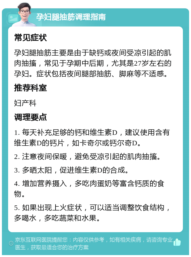 孕妇腿抽筋调理指南 常见症状 孕妇腿抽筋主要是由于缺钙或夜间受凉引起的肌肉抽搐，常见于孕期中后期，尤其是27岁左右的孕妇。症状包括夜间腿部抽筋、脚麻等不适感。 推荐科室 妇产科 调理要点 1. 每天补充足够的钙和维生素D，建议使用含有维生素D的钙片，如卡奇尔或钙尔奇D。 2. 注意夜间保暖，避免受凉引起的肌肉抽搐。 3. 多晒太阳，促进维生素D的合成。 4. 增加营养摄入，多吃肉蛋奶等富含钙质的食物。 5. 如果出现上火症状，可以适当调整饮食结构，多喝水，多吃蔬菜和水果。