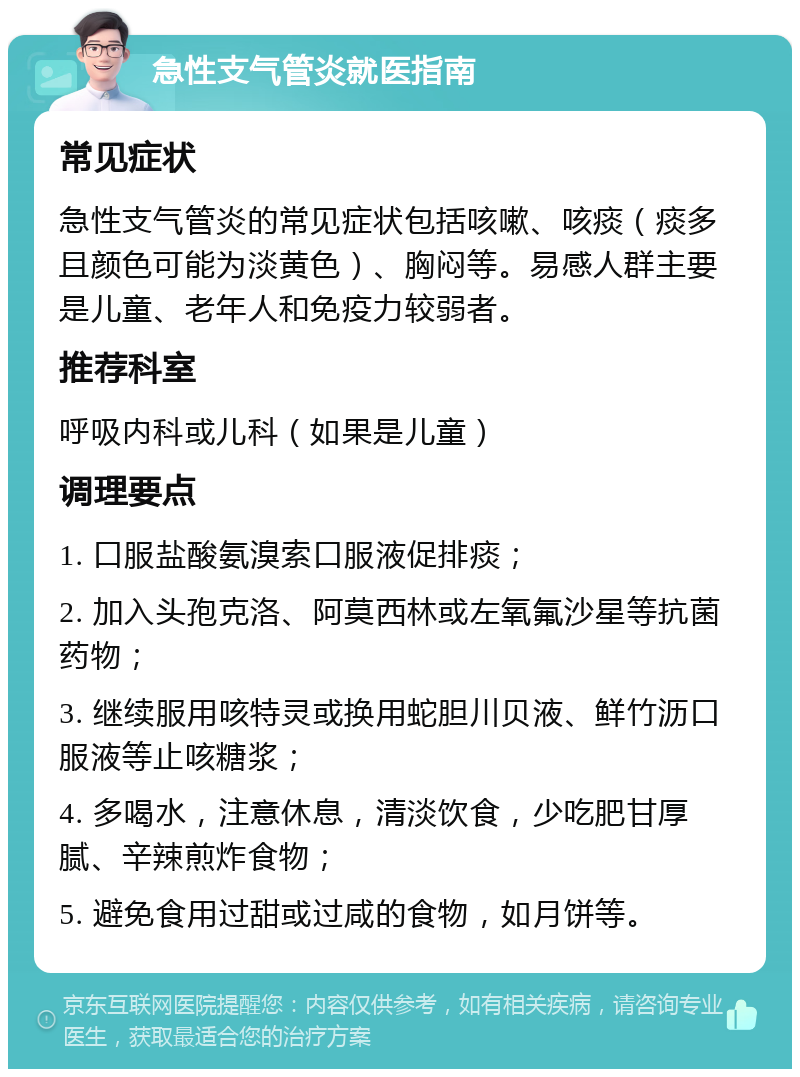 急性支气管炎就医指南 常见症状 急性支气管炎的常见症状包括咳嗽、咳痰（痰多且颜色可能为淡黄色）、胸闷等。易感人群主要是儿童、老年人和免疫力较弱者。 推荐科室 呼吸内科或儿科（如果是儿童） 调理要点 1. 口服盐酸氨溴索口服液促排痰； 2. 加入头孢克洛、阿莫西林或左氧氟沙星等抗菌药物； 3. 继续服用咳特灵或换用蛇胆川贝液、鲜竹沥口服液等止咳糖浆； 4. 多喝水，注意休息，清淡饮食，少吃肥甘厚腻、辛辣煎炸食物； 5. 避免食用过甜或过咸的食物，如月饼等。