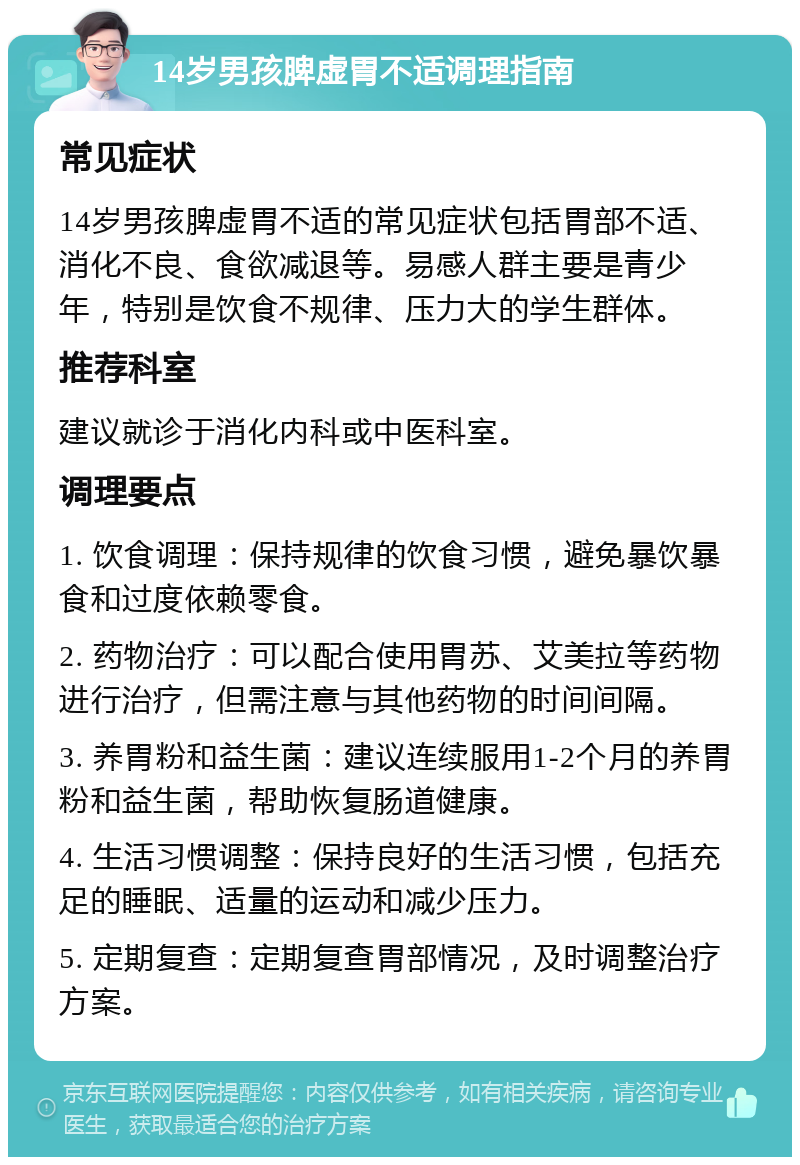 14岁男孩脾虚胃不适调理指南 常见症状 14岁男孩脾虚胃不适的常见症状包括胃部不适、消化不良、食欲减退等。易感人群主要是青少年，特别是饮食不规律、压力大的学生群体。 推荐科室 建议就诊于消化内科或中医科室。 调理要点 1. 饮食调理：保持规律的饮食习惯，避免暴饮暴食和过度依赖零食。 2. 药物治疗：可以配合使用胃苏、艾美拉等药物进行治疗，但需注意与其他药物的时间间隔。 3. 养胃粉和益生菌：建议连续服用1-2个月的养胃粉和益生菌，帮助恢复肠道健康。 4. 生活习惯调整：保持良好的生活习惯，包括充足的睡眠、适量的运动和减少压力。 5. 定期复查：定期复查胃部情况，及时调整治疗方案。