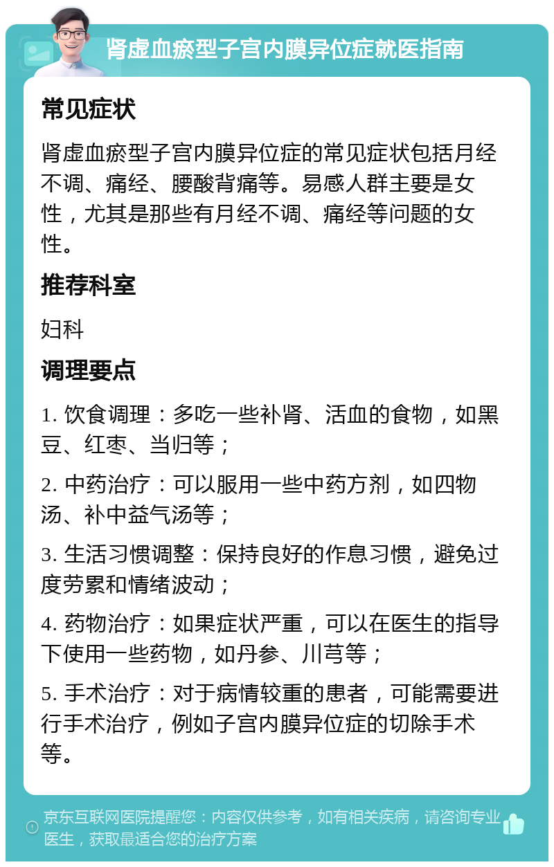 肾虚血瘀型子宫内膜异位症就医指南 常见症状 肾虚血瘀型子宫内膜异位症的常见症状包括月经不调、痛经、腰酸背痛等。易感人群主要是女性，尤其是那些有月经不调、痛经等问题的女性。 推荐科室 妇科 调理要点 1. 饮食调理：多吃一些补肾、活血的食物，如黑豆、红枣、当归等； 2. 中药治疗：可以服用一些中药方剂，如四物汤、补中益气汤等； 3. 生活习惯调整：保持良好的作息习惯，避免过度劳累和情绪波动； 4. 药物治疗：如果症状严重，可以在医生的指导下使用一些药物，如丹参、川芎等； 5. 手术治疗：对于病情较重的患者，可能需要进行手术治疗，例如子宫内膜异位症的切除手术等。