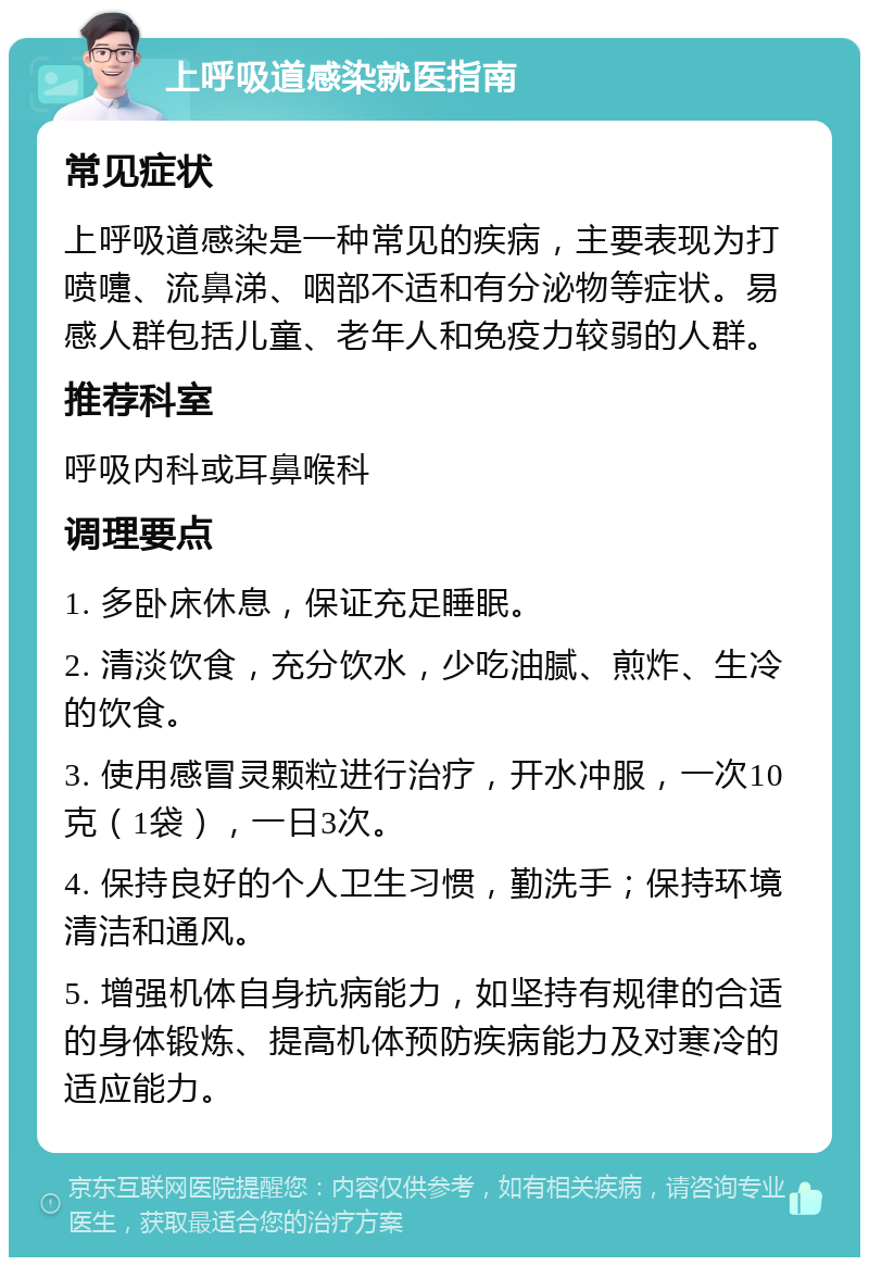 上呼吸道感染就医指南 常见症状 上呼吸道感染是一种常见的疾病，主要表现为打喷嚏、流鼻涕、咽部不适和有分泌物等症状。易感人群包括儿童、老年人和免疫力较弱的人群。 推荐科室 呼吸内科或耳鼻喉科 调理要点 1. 多卧床休息，保证充足睡眠。 2. 清淡饮食，充分饮水，少吃油腻、煎炸、生冷的饮食。 3. 使用感冒灵颗粒进行治疗，开水冲服，一次10克（1袋），一日3次。 4. 保持良好的个人卫生习惯，勤洗手；保持环境清洁和通风。 5. 增强机体自身抗病能力，如坚持有规律的合适的身体锻炼、提高机体预防疾病能力及对寒冷的适应能力。