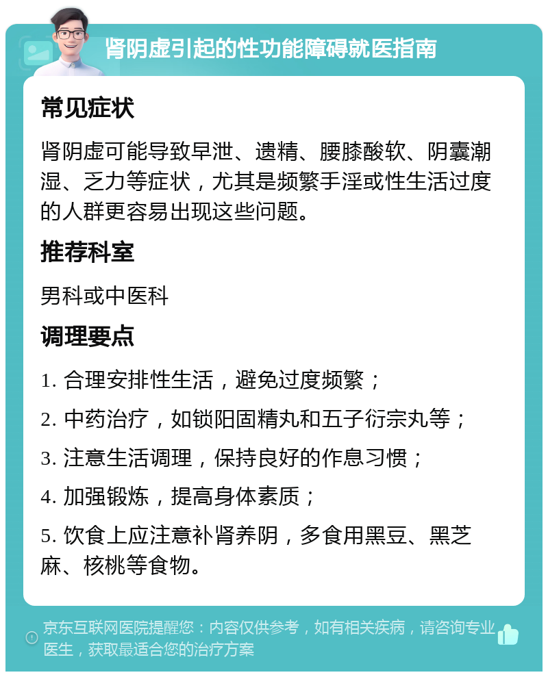 肾阴虚引起的性功能障碍就医指南 常见症状 肾阴虚可能导致早泄、遗精、腰膝酸软、阴囊潮湿、乏力等症状，尤其是频繁手淫或性生活过度的人群更容易出现这些问题。 推荐科室 男科或中医科 调理要点 1. 合理安排性生活，避免过度频繁； 2. 中药治疗，如锁阳固精丸和五子衍宗丸等； 3. 注意生活调理，保持良好的作息习惯； 4. 加强锻炼，提高身体素质； 5. 饮食上应注意补肾养阴，多食用黑豆、黑芝麻、核桃等食物。