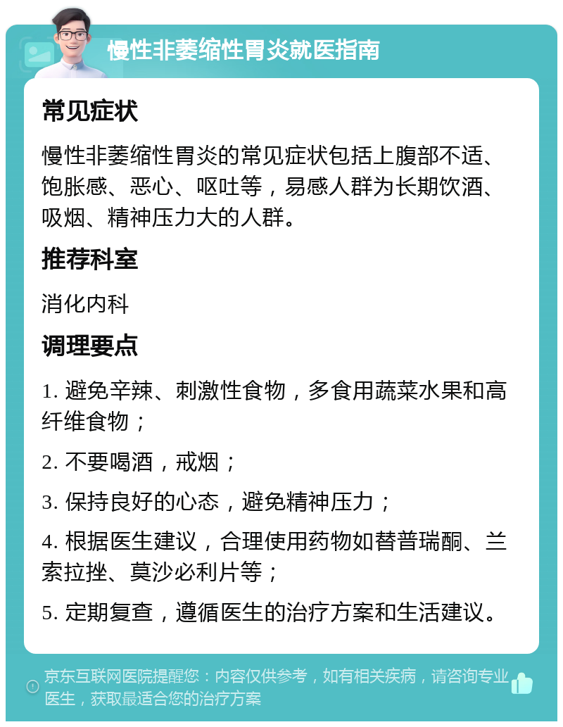 慢性非萎缩性胃炎就医指南 常见症状 慢性非萎缩性胃炎的常见症状包括上腹部不适、饱胀感、恶心、呕吐等，易感人群为长期饮酒、吸烟、精神压力大的人群。 推荐科室 消化内科 调理要点 1. 避免辛辣、刺激性食物，多食用蔬菜水果和高纤维食物； 2. 不要喝酒，戒烟； 3. 保持良好的心态，避免精神压力； 4. 根据医生建议，合理使用药物如替普瑞酮、兰索拉挫、莫沙必利片等； 5. 定期复查，遵循医生的治疗方案和生活建议。