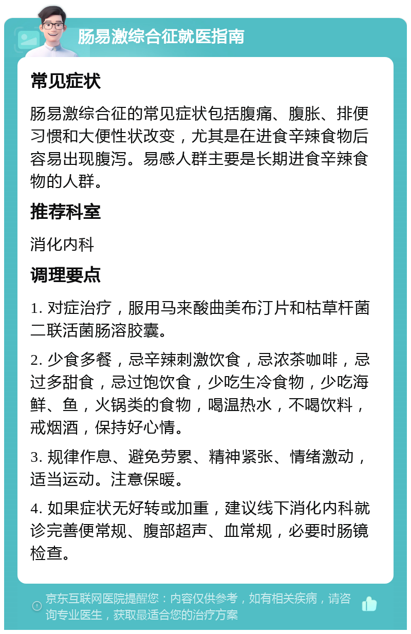 肠易激综合征就医指南 常见症状 肠易激综合征的常见症状包括腹痛、腹胀、排便习惯和大便性状改变，尤其是在进食辛辣食物后容易出现腹泻。易感人群主要是长期进食辛辣食物的人群。 推荐科室 消化内科 调理要点 1. 对症治疗，服用马来酸曲美布汀片和枯草杆菌二联活菌肠溶胶囊。 2. 少食多餐，忌辛辣刺激饮食，忌浓茶咖啡，忌过多甜食，忌过饱饮食，少吃生冷食物，少吃海鲜、鱼，火锅类的食物，喝温热水，不喝饮料，戒烟酒，保持好心情。 3. 规律作息、避免劳累、精神紧张、情绪激动，适当运动。注意保暖。 4. 如果症状无好转或加重，建议线下消化内科就诊完善便常规、腹部超声、血常规，必要时肠镜检查。