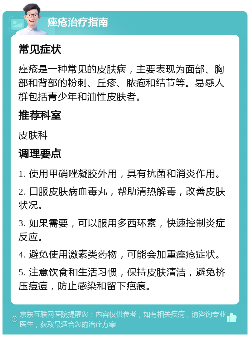 痤疮治疗指南 常见症状 痤疮是一种常见的皮肤病，主要表现为面部、胸部和背部的粉刺、丘疹、脓疱和结节等。易感人群包括青少年和油性皮肤者。 推荐科室 皮肤科 调理要点 1. 使用甲硝唑凝胶外用，具有抗菌和消炎作用。 2. 口服皮肤病血毒丸，帮助清热解毒，改善皮肤状况。 3. 如果需要，可以服用多西环素，快速控制炎症反应。 4. 避免使用激素类药物，可能会加重痤疮症状。 5. 注意饮食和生活习惯，保持皮肤清洁，避免挤压痘痘，防止感染和留下疤痕。