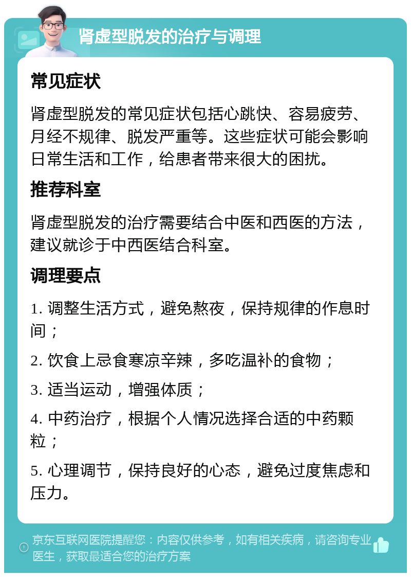 肾虚型脱发的治疗与调理 常见症状 肾虚型脱发的常见症状包括心跳快、容易疲劳、月经不规律、脱发严重等。这些症状可能会影响日常生活和工作，给患者带来很大的困扰。 推荐科室 肾虚型脱发的治疗需要结合中医和西医的方法，建议就诊于中西医结合科室。 调理要点 1. 调整生活方式，避免熬夜，保持规律的作息时间； 2. 饮食上忌食寒凉辛辣，多吃温补的食物； 3. 适当运动，增强体质； 4. 中药治疗，根据个人情况选择合适的中药颗粒； 5. 心理调节，保持良好的心态，避免过度焦虑和压力。