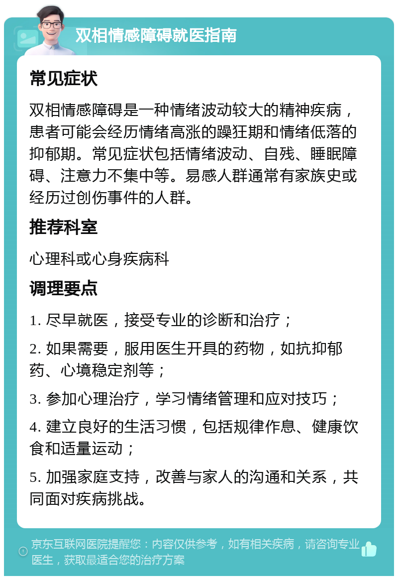 双相情感障碍就医指南 常见症状 双相情感障碍是一种情绪波动较大的精神疾病，患者可能会经历情绪高涨的躁狂期和情绪低落的抑郁期。常见症状包括情绪波动、自残、睡眠障碍、注意力不集中等。易感人群通常有家族史或经历过创伤事件的人群。 推荐科室 心理科或心身疾病科 调理要点 1. 尽早就医，接受专业的诊断和治疗； 2. 如果需要，服用医生开具的药物，如抗抑郁药、心境稳定剂等； 3. 参加心理治疗，学习情绪管理和应对技巧； 4. 建立良好的生活习惯，包括规律作息、健康饮食和适量运动； 5. 加强家庭支持，改善与家人的沟通和关系，共同面对疾病挑战。