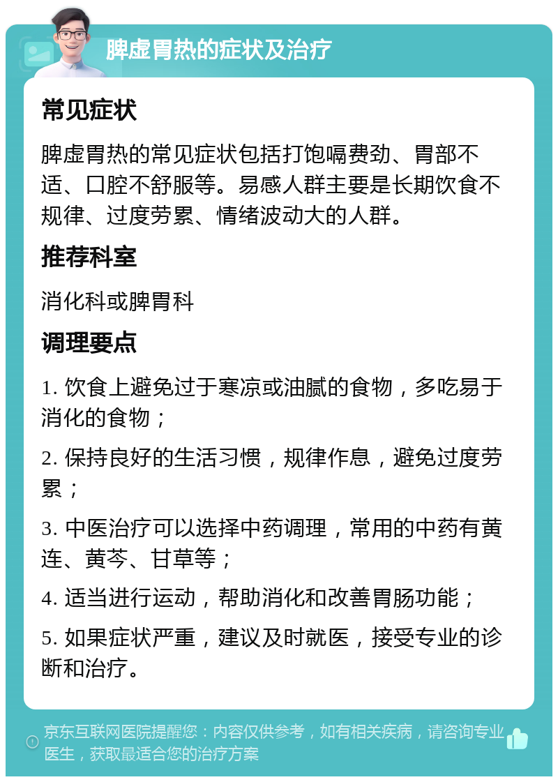 脾虚胃热的症状及治疗 常见症状 脾虚胃热的常见症状包括打饱嗝费劲、胃部不适、口腔不舒服等。易感人群主要是长期饮食不规律、过度劳累、情绪波动大的人群。 推荐科室 消化科或脾胃科 调理要点 1. 饮食上避免过于寒凉或油腻的食物，多吃易于消化的食物； 2. 保持良好的生活习惯，规律作息，避免过度劳累； 3. 中医治疗可以选择中药调理，常用的中药有黄连、黄芩、甘草等； 4. 适当进行运动，帮助消化和改善胃肠功能； 5. 如果症状严重，建议及时就医，接受专业的诊断和治疗。