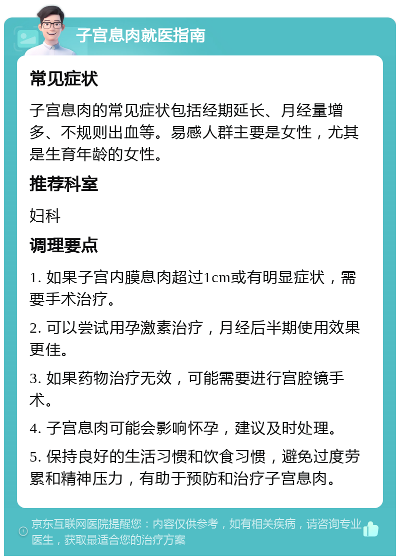 子宫息肉就医指南 常见症状 子宫息肉的常见症状包括经期延长、月经量增多、不规则出血等。易感人群主要是女性，尤其是生育年龄的女性。 推荐科室 妇科 调理要点 1. 如果子宫内膜息肉超过1cm或有明显症状，需要手术治疗。 2. 可以尝试用孕激素治疗，月经后半期使用效果更佳。 3. 如果药物治疗无效，可能需要进行宫腔镜手术。 4. 子宫息肉可能会影响怀孕，建议及时处理。 5. 保持良好的生活习惯和饮食习惯，避免过度劳累和精神压力，有助于预防和治疗子宫息肉。