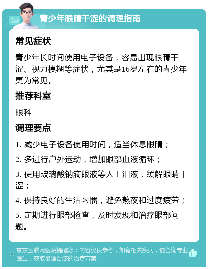 青少年眼睛干涩的调理指南 常见症状 青少年长时间使用电子设备，容易出现眼睛干涩、视力模糊等症状，尤其是16岁左右的青少年更为常见。 推荐科室 眼科 调理要点 1. 减少电子设备使用时间，适当休息眼睛； 2. 多进行户外运动，增加眼部血液循环； 3. 使用玻璃酸钠滴眼液等人工泪液，缓解眼睛干涩； 4. 保持良好的生活习惯，避免熬夜和过度疲劳； 5. 定期进行眼部检查，及时发现和治疗眼部问题。