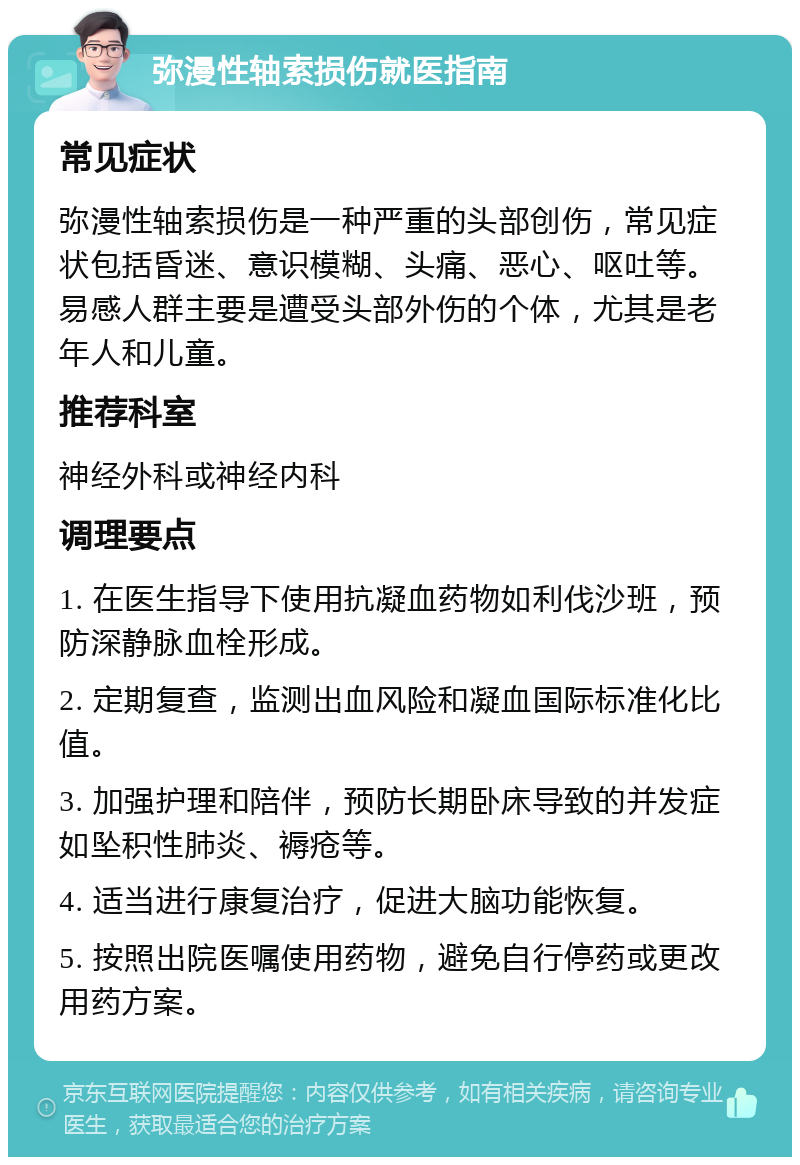 弥漫性轴索损伤就医指南 常见症状 弥漫性轴索损伤是一种严重的头部创伤，常见症状包括昏迷、意识模糊、头痛、恶心、呕吐等。易感人群主要是遭受头部外伤的个体，尤其是老年人和儿童。 推荐科室 神经外科或神经内科 调理要点 1. 在医生指导下使用抗凝血药物如利伐沙班，预防深静脉血栓形成。 2. 定期复查，监测出血风险和凝血国际标准化比值。 3. 加强护理和陪伴，预防长期卧床导致的并发症如坠积性肺炎、褥疮等。 4. 适当进行康复治疗，促进大脑功能恢复。 5. 按照出院医嘱使用药物，避免自行停药或更改用药方案。