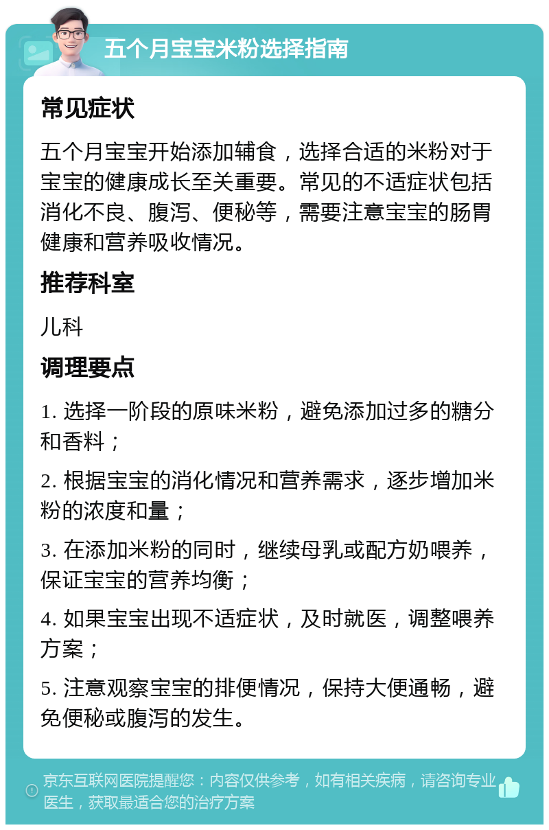 五个月宝宝米粉选择指南 常见症状 五个月宝宝开始添加辅食，选择合适的米粉对于宝宝的健康成长至关重要。常见的不适症状包括消化不良、腹泻、便秘等，需要注意宝宝的肠胃健康和营养吸收情况。 推荐科室 儿科 调理要点 1. 选择一阶段的原味米粉，避免添加过多的糖分和香料； 2. 根据宝宝的消化情况和营养需求，逐步增加米粉的浓度和量； 3. 在添加米粉的同时，继续母乳或配方奶喂养，保证宝宝的营养均衡； 4. 如果宝宝出现不适症状，及时就医，调整喂养方案； 5. 注意观察宝宝的排便情况，保持大便通畅，避免便秘或腹泻的发生。