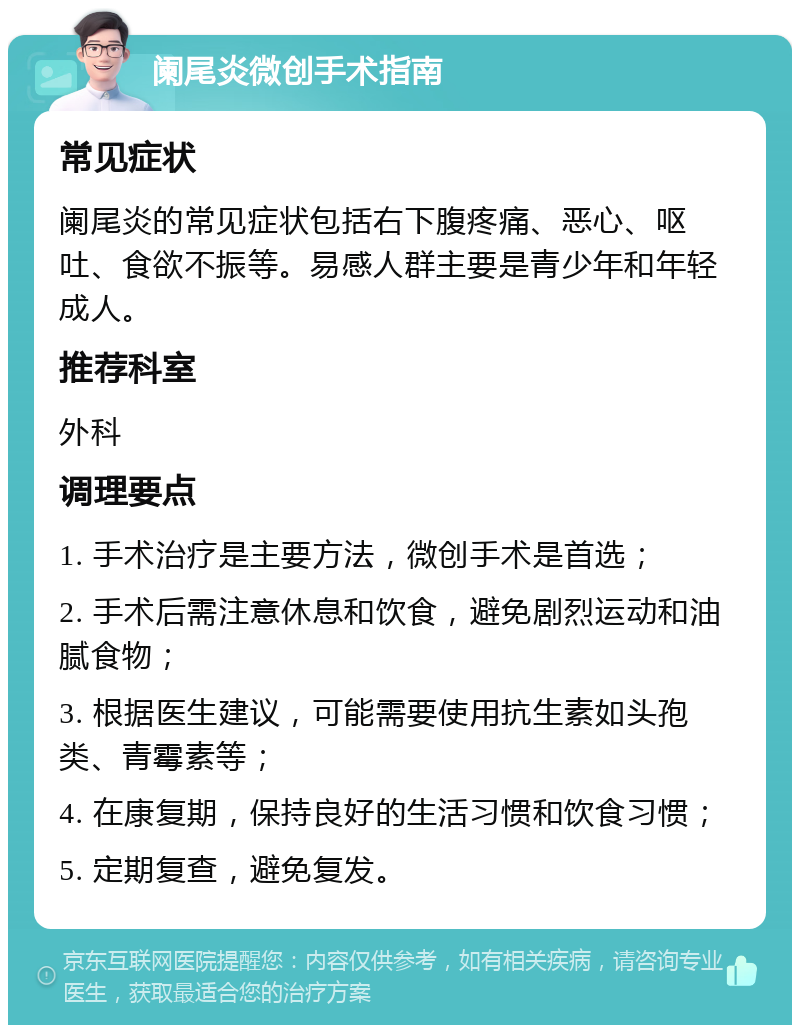 阑尾炎微创手术指南 常见症状 阑尾炎的常见症状包括右下腹疼痛、恶心、呕吐、食欲不振等。易感人群主要是青少年和年轻成人。 推荐科室 外科 调理要点 1. 手术治疗是主要方法，微创手术是首选； 2. 手术后需注意休息和饮食，避免剧烈运动和油腻食物； 3. 根据医生建议，可能需要使用抗生素如头孢类、青霉素等； 4. 在康复期，保持良好的生活习惯和饮食习惯； 5. 定期复查，避免复发。