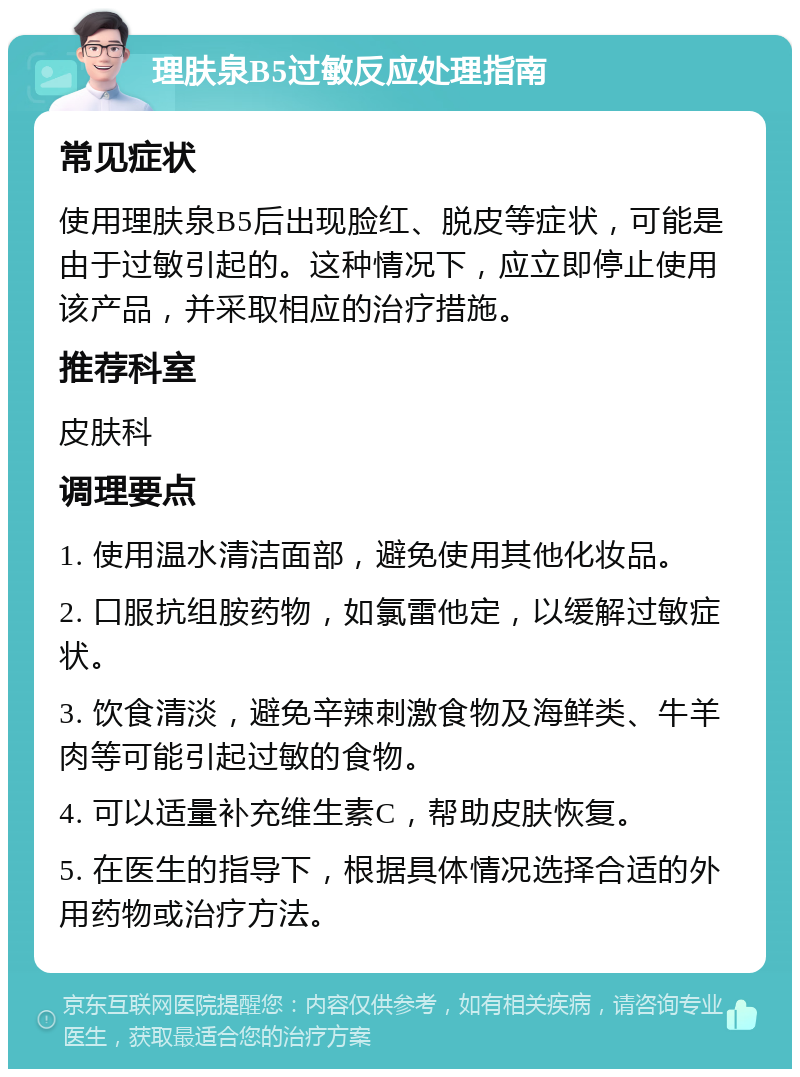 理肤泉B5过敏反应处理指南 常见症状 使用理肤泉B5后出现脸红、脱皮等症状，可能是由于过敏引起的。这种情况下，应立即停止使用该产品，并采取相应的治疗措施。 推荐科室 皮肤科 调理要点 1. 使用温水清洁面部，避免使用其他化妆品。 2. 口服抗组胺药物，如氯雷他定，以缓解过敏症状。 3. 饮食清淡，避免辛辣刺激食物及海鲜类、牛羊肉等可能引起过敏的食物。 4. 可以适量补充维生素C，帮助皮肤恢复。 5. 在医生的指导下，根据具体情况选择合适的外用药物或治疗方法。