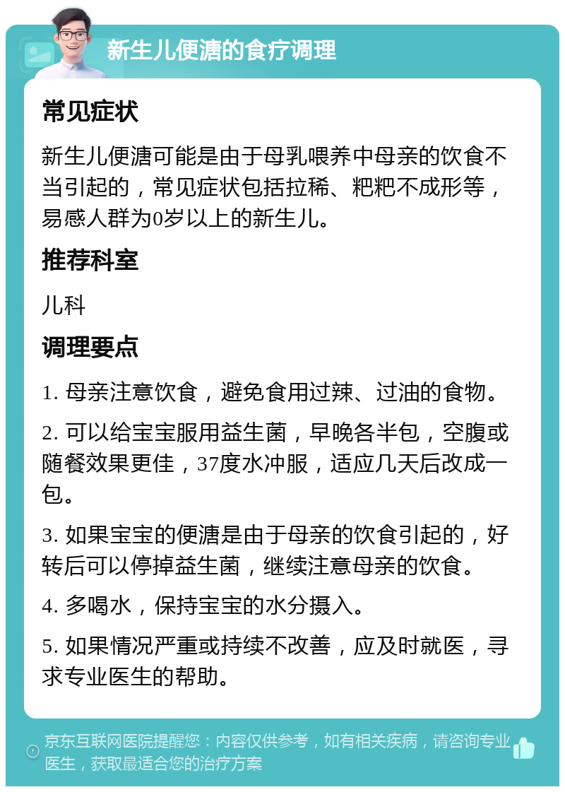 新生儿便溏的食疗调理 常见症状 新生儿便溏可能是由于母乳喂养中母亲的饮食不当引起的，常见症状包括拉稀、粑粑不成形等，易感人群为0岁以上的新生儿。 推荐科室 儿科 调理要点 1. 母亲注意饮食，避免食用过辣、过油的食物。 2. 可以给宝宝服用益生菌，早晚各半包，空腹或随餐效果更佳，37度水冲服，适应几天后改成一包。 3. 如果宝宝的便溏是由于母亲的饮食引起的，好转后可以停掉益生菌，继续注意母亲的饮食。 4. 多喝水，保持宝宝的水分摄入。 5. 如果情况严重或持续不改善，应及时就医，寻求专业医生的帮助。