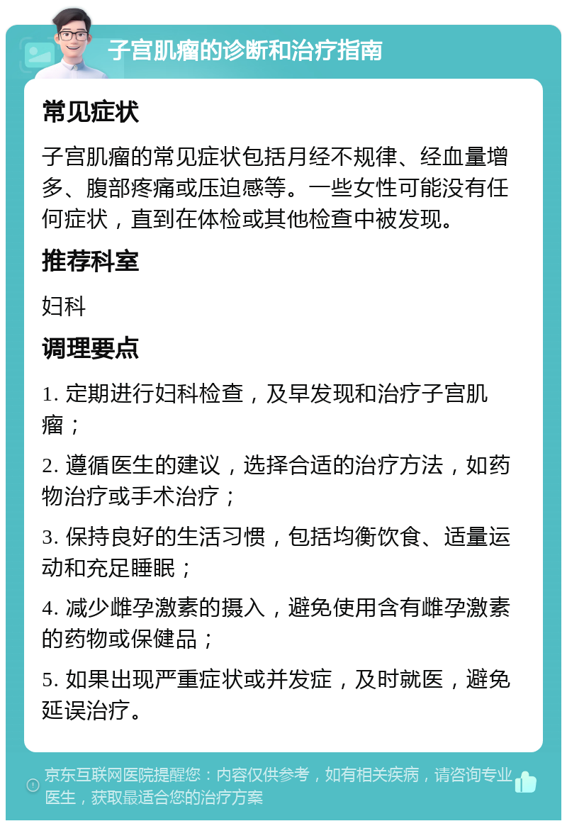 子宫肌瘤的诊断和治疗指南 常见症状 子宫肌瘤的常见症状包括月经不规律、经血量增多、腹部疼痛或压迫感等。一些女性可能没有任何症状，直到在体检或其他检查中被发现。 推荐科室 妇科 调理要点 1. 定期进行妇科检查，及早发现和治疗子宫肌瘤； 2. 遵循医生的建议，选择合适的治疗方法，如药物治疗或手术治疗； 3. 保持良好的生活习惯，包括均衡饮食、适量运动和充足睡眠； 4. 减少雌孕激素的摄入，避免使用含有雌孕激素的药物或保健品； 5. 如果出现严重症状或并发症，及时就医，避免延误治疗。