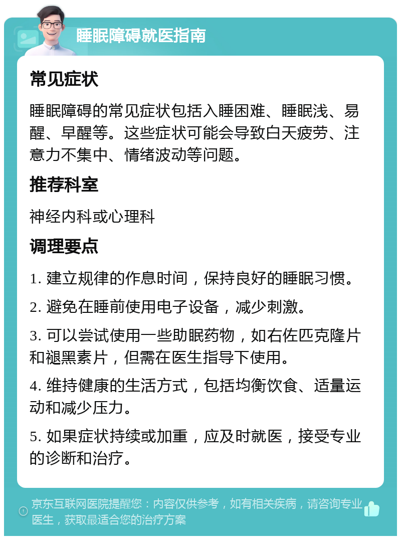 睡眠障碍就医指南 常见症状 睡眠障碍的常见症状包括入睡困难、睡眠浅、易醒、早醒等。这些症状可能会导致白天疲劳、注意力不集中、情绪波动等问题。 推荐科室 神经内科或心理科 调理要点 1. 建立规律的作息时间，保持良好的睡眠习惯。 2. 避免在睡前使用电子设备，减少刺激。 3. 可以尝试使用一些助眠药物，如右佐匹克隆片和褪黑素片，但需在医生指导下使用。 4. 维持健康的生活方式，包括均衡饮食、适量运动和减少压力。 5. 如果症状持续或加重，应及时就医，接受专业的诊断和治疗。