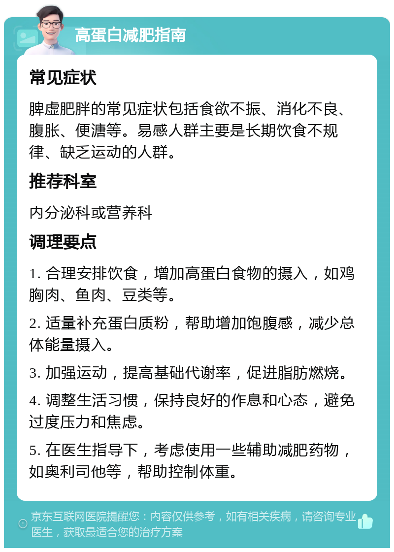 高蛋白减肥指南 常见症状 脾虚肥胖的常见症状包括食欲不振、消化不良、腹胀、便溏等。易感人群主要是长期饮食不规律、缺乏运动的人群。 推荐科室 内分泌科或营养科 调理要点 1. 合理安排饮食，增加高蛋白食物的摄入，如鸡胸肉、鱼肉、豆类等。 2. 适量补充蛋白质粉，帮助增加饱腹感，减少总体能量摄入。 3. 加强运动，提高基础代谢率，促进脂肪燃烧。 4. 调整生活习惯，保持良好的作息和心态，避免过度压力和焦虑。 5. 在医生指导下，考虑使用一些辅助减肥药物，如奥利司他等，帮助控制体重。