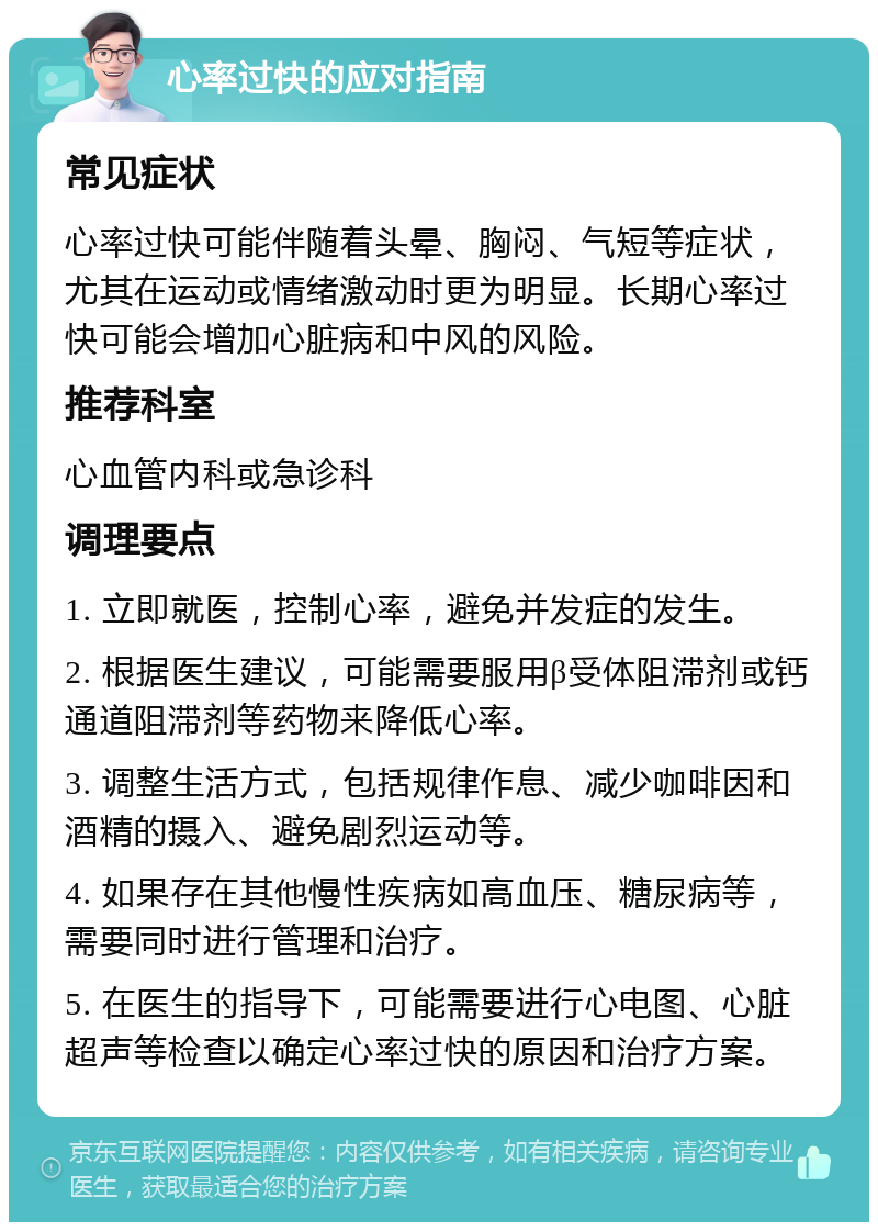 心率过快的应对指南 常见症状 心率过快可能伴随着头晕、胸闷、气短等症状，尤其在运动或情绪激动时更为明显。长期心率过快可能会增加心脏病和中风的风险。 推荐科室 心血管内科或急诊科 调理要点 1. 立即就医，控制心率，避免并发症的发生。 2. 根据医生建议，可能需要服用β受体阻滞剂或钙通道阻滞剂等药物来降低心率。 3. 调整生活方式，包括规律作息、减少咖啡因和酒精的摄入、避免剧烈运动等。 4. 如果存在其他慢性疾病如高血压、糖尿病等，需要同时进行管理和治疗。 5. 在医生的指导下，可能需要进行心电图、心脏超声等检查以确定心率过快的原因和治疗方案。