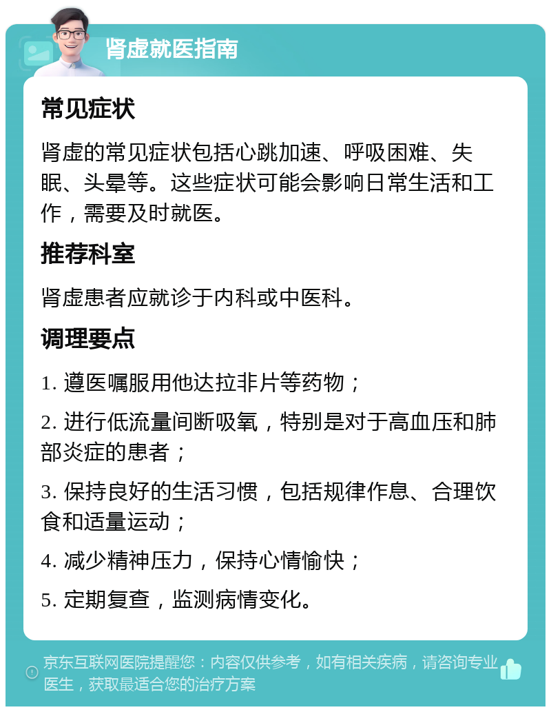 肾虚就医指南 常见症状 肾虚的常见症状包括心跳加速、呼吸困难、失眠、头晕等。这些症状可能会影响日常生活和工作，需要及时就医。 推荐科室 肾虚患者应就诊于内科或中医科。 调理要点 1. 遵医嘱服用他达拉非片等药物； 2. 进行低流量间断吸氧，特别是对于高血压和肺部炎症的患者； 3. 保持良好的生活习惯，包括规律作息、合理饮食和适量运动； 4. 减少精神压力，保持心情愉快； 5. 定期复查，监测病情变化。