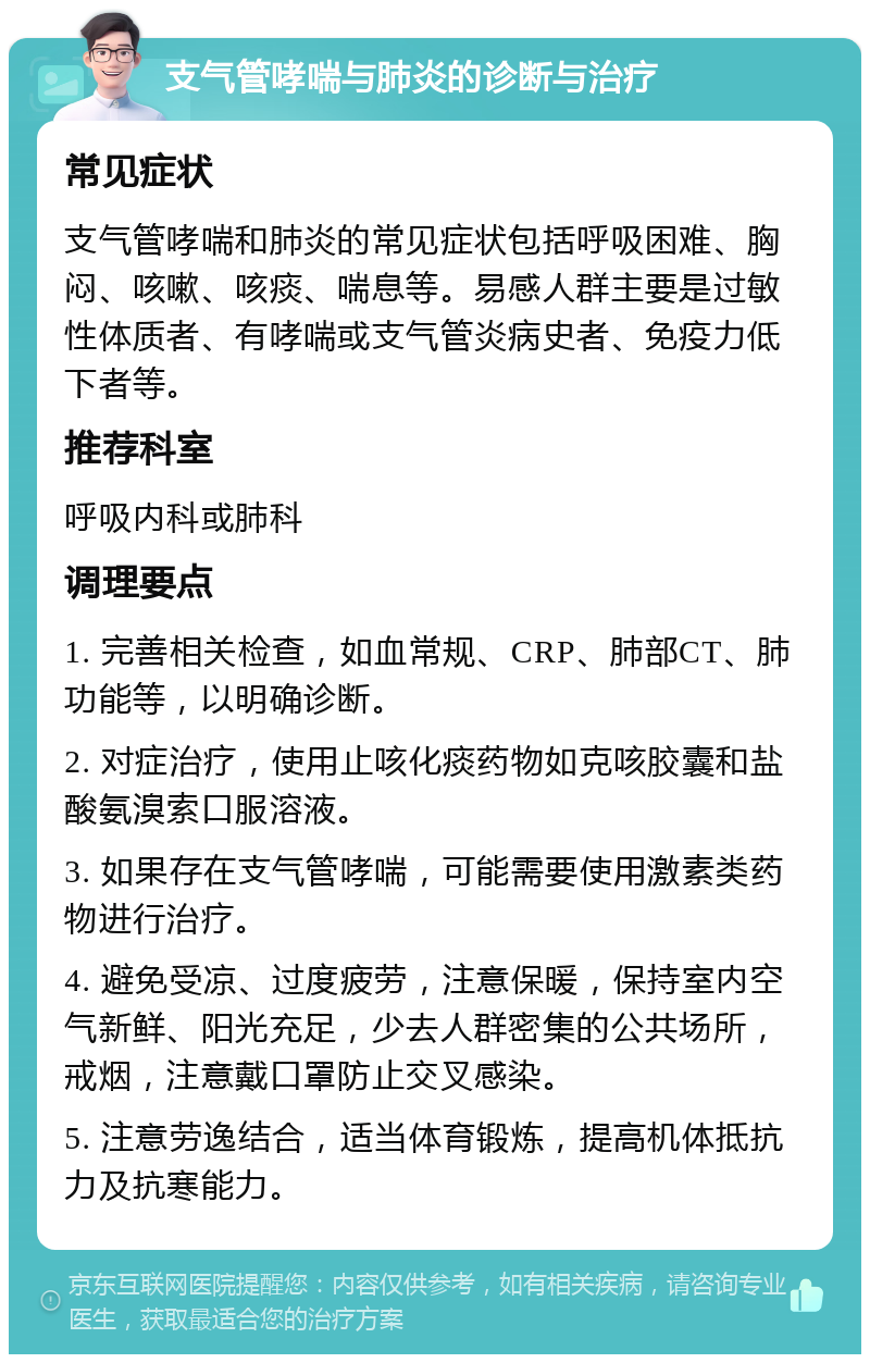 支气管哮喘与肺炎的诊断与治疗 常见症状 支气管哮喘和肺炎的常见症状包括呼吸困难、胸闷、咳嗽、咳痰、喘息等。易感人群主要是过敏性体质者、有哮喘或支气管炎病史者、免疫力低下者等。 推荐科室 呼吸内科或肺科 调理要点 1. 完善相关检查，如血常规、CRP、肺部CT、肺功能等，以明确诊断。 2. 对症治疗，使用止咳化痰药物如克咳胶囊和盐酸氨溴索口服溶液。 3. 如果存在支气管哮喘，可能需要使用激素类药物进行治疗。 4. 避免受凉、过度疲劳，注意保暖，保持室内空气新鲜、阳光充足，少去人群密集的公共场所，戒烟，注意戴口罩防止交叉感染。 5. 注意劳逸结合，适当体育锻炼，提高机体抵抗力及抗寒能力。