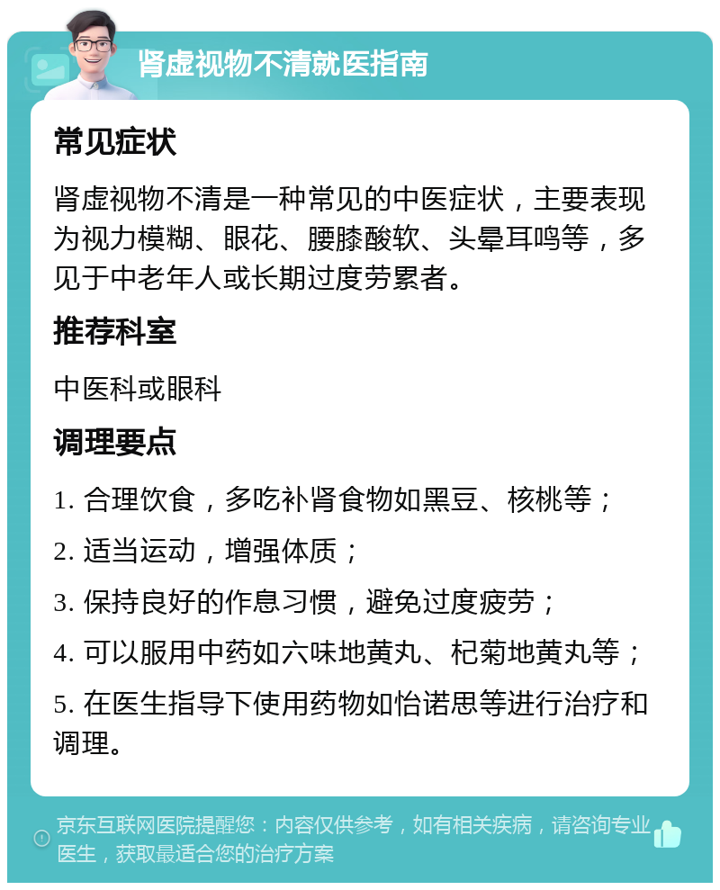 肾虚视物不清就医指南 常见症状 肾虚视物不清是一种常见的中医症状，主要表现为视力模糊、眼花、腰膝酸软、头晕耳鸣等，多见于中老年人或长期过度劳累者。 推荐科室 中医科或眼科 调理要点 1. 合理饮食，多吃补肾食物如黑豆、核桃等； 2. 适当运动，增强体质； 3. 保持良好的作息习惯，避免过度疲劳； 4. 可以服用中药如六味地黄丸、杞菊地黄丸等； 5. 在医生指导下使用药物如怡诺思等进行治疗和调理。