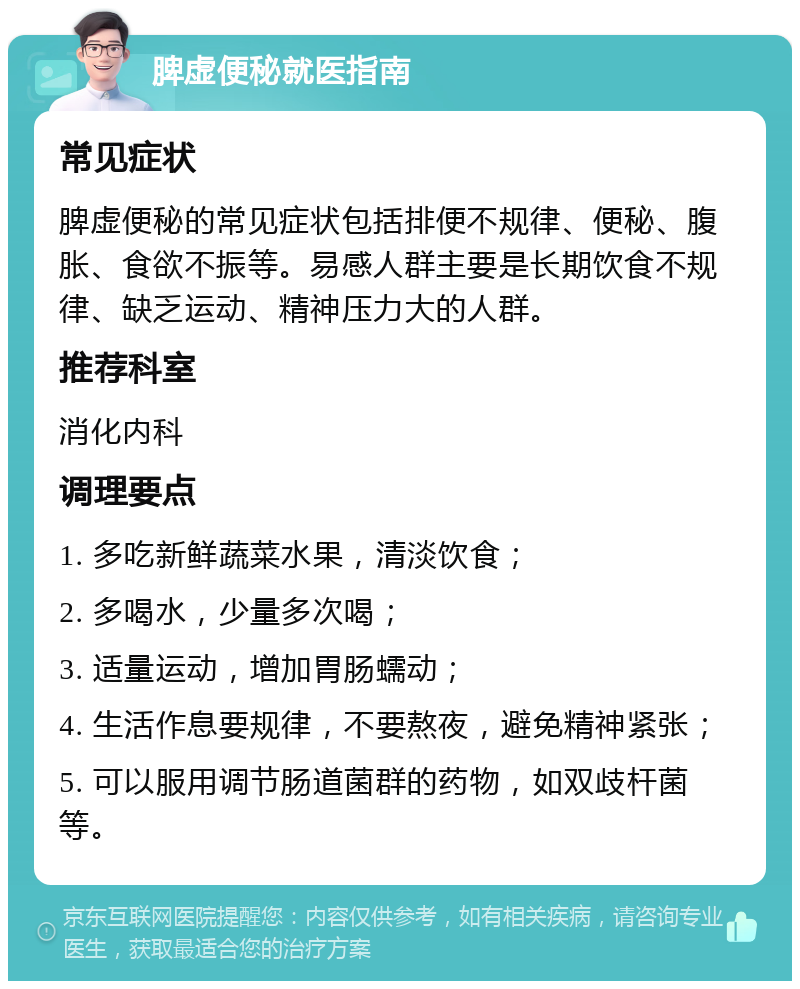 脾虚便秘就医指南 常见症状 脾虚便秘的常见症状包括排便不规律、便秘、腹胀、食欲不振等。易感人群主要是长期饮食不规律、缺乏运动、精神压力大的人群。 推荐科室 消化内科 调理要点 1. 多吃新鲜蔬菜水果，清淡饮食； 2. 多喝水，少量多次喝； 3. 适量运动，增加胃肠蠕动； 4. 生活作息要规律，不要熬夜，避免精神紧张； 5. 可以服用调节肠道菌群的药物，如双歧杆菌等。