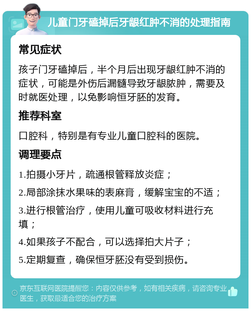 儿童门牙磕掉后牙龈红肿不消的处理指南 常见症状 孩子门牙磕掉后，半个月后出现牙龈红肿不消的症状，可能是外伤后漏髓导致牙龈脓肿，需要及时就医处理，以免影响恒牙胚的发育。 推荐科室 口腔科，特别是有专业儿童口腔科的医院。 调理要点 1.拍摄小牙片，疏通根管释放炎症； 2.局部涂抹水果味的表麻膏，缓解宝宝的不适； 3.进行根管治疗，使用儿童可吸收材料进行充填； 4.如果孩子不配合，可以选择拍大片子； 5.定期复查，确保恒牙胚没有受到损伤。