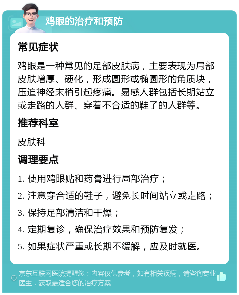 鸡眼的治疗和预防 常见症状 鸡眼是一种常见的足部皮肤病，主要表现为局部皮肤增厚、硬化，形成圆形或椭圆形的角质块，压迫神经末梢引起疼痛。易感人群包括长期站立或走路的人群、穿着不合适的鞋子的人群等。 推荐科室 皮肤科 调理要点 1. 使用鸡眼贴和药膏进行局部治疗； 2. 注意穿合适的鞋子，避免长时间站立或走路； 3. 保持足部清洁和干燥； 4. 定期复诊，确保治疗效果和预防复发； 5. 如果症状严重或长期不缓解，应及时就医。