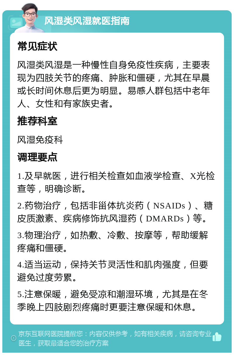 风湿类风湿就医指南 常见症状 风湿类风湿是一种慢性自身免疫性疾病，主要表现为四肢关节的疼痛、肿胀和僵硬，尤其在早晨或长时间休息后更为明显。易感人群包括中老年人、女性和有家族史者。 推荐科室 风湿免疫科 调理要点 1.及早就医，进行相关检查如血液学检查、X光检查等，明确诊断。 2.药物治疗，包括非甾体抗炎药（NSAIDs）、糖皮质激素、疾病修饰抗风湿药（DMARDs）等。 3.物理治疗，如热敷、冷敷、按摩等，帮助缓解疼痛和僵硬。 4.适当运动，保持关节灵活性和肌肉强度，但要避免过度劳累。 5.注意保暖，避免受凉和潮湿环境，尤其是在冬季晚上四肢剧烈疼痛时更要注意保暖和休息。