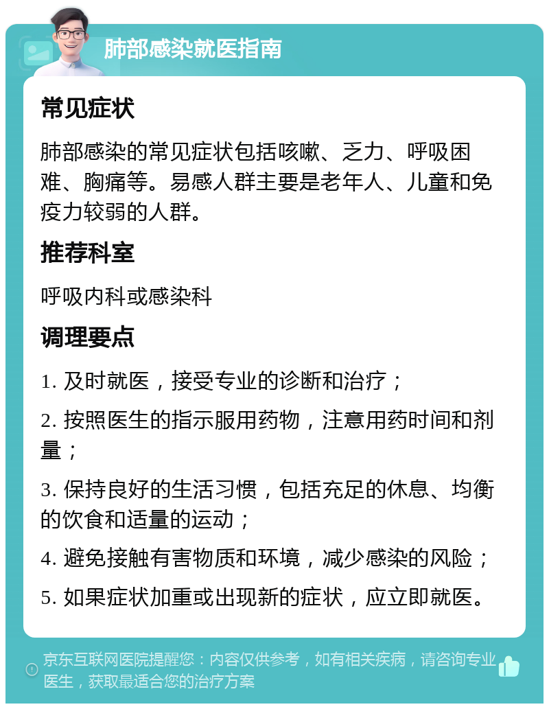 肺部感染就医指南 常见症状 肺部感染的常见症状包括咳嗽、乏力、呼吸困难、胸痛等。易感人群主要是老年人、儿童和免疫力较弱的人群。 推荐科室 呼吸内科或感染科 调理要点 1. 及时就医，接受专业的诊断和治疗； 2. 按照医生的指示服用药物，注意用药时间和剂量； 3. 保持良好的生活习惯，包括充足的休息、均衡的饮食和适量的运动； 4. 避免接触有害物质和环境，减少感染的风险； 5. 如果症状加重或出现新的症状，应立即就医。