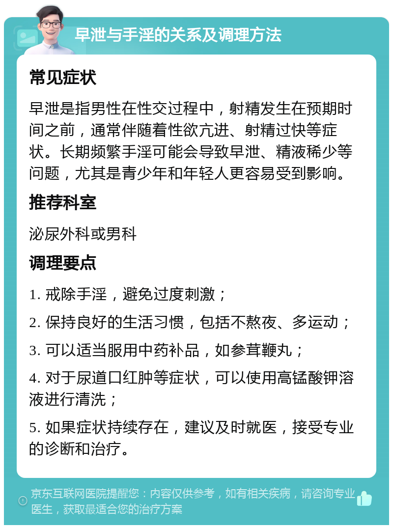 早泄与手淫的关系及调理方法 常见症状 早泄是指男性在性交过程中，射精发生在预期时间之前，通常伴随着性欲亢进、射精过快等症状。长期频繁手淫可能会导致早泄、精液稀少等问题，尤其是青少年和年轻人更容易受到影响。 推荐科室 泌尿外科或男科 调理要点 1. 戒除手淫，避免过度刺激； 2. 保持良好的生活习惯，包括不熬夜、多运动； 3. 可以适当服用中药补品，如参茸鞭丸； 4. 对于尿道口红肿等症状，可以使用高锰酸钾溶液进行清洗； 5. 如果症状持续存在，建议及时就医，接受专业的诊断和治疗。