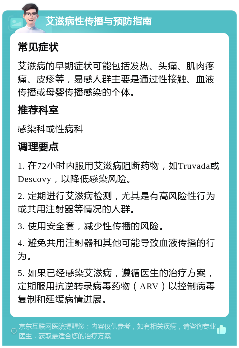 艾滋病性传播与预防指南 常见症状 艾滋病的早期症状可能包括发热、头痛、肌肉疼痛、皮疹等，易感人群主要是通过性接触、血液传播或母婴传播感染的个体。 推荐科室 感染科或性病科 调理要点 1. 在72小时内服用艾滋病阻断药物，如Truvada或Descovy，以降低感染风险。 2. 定期进行艾滋病检测，尤其是有高风险性行为或共用注射器等情况的人群。 3. 使用安全套，减少性传播的风险。 4. 避免共用注射器和其他可能导致血液传播的行为。 5. 如果已经感染艾滋病，遵循医生的治疗方案，定期服用抗逆转录病毒药物（ARV）以控制病毒复制和延缓病情进展。