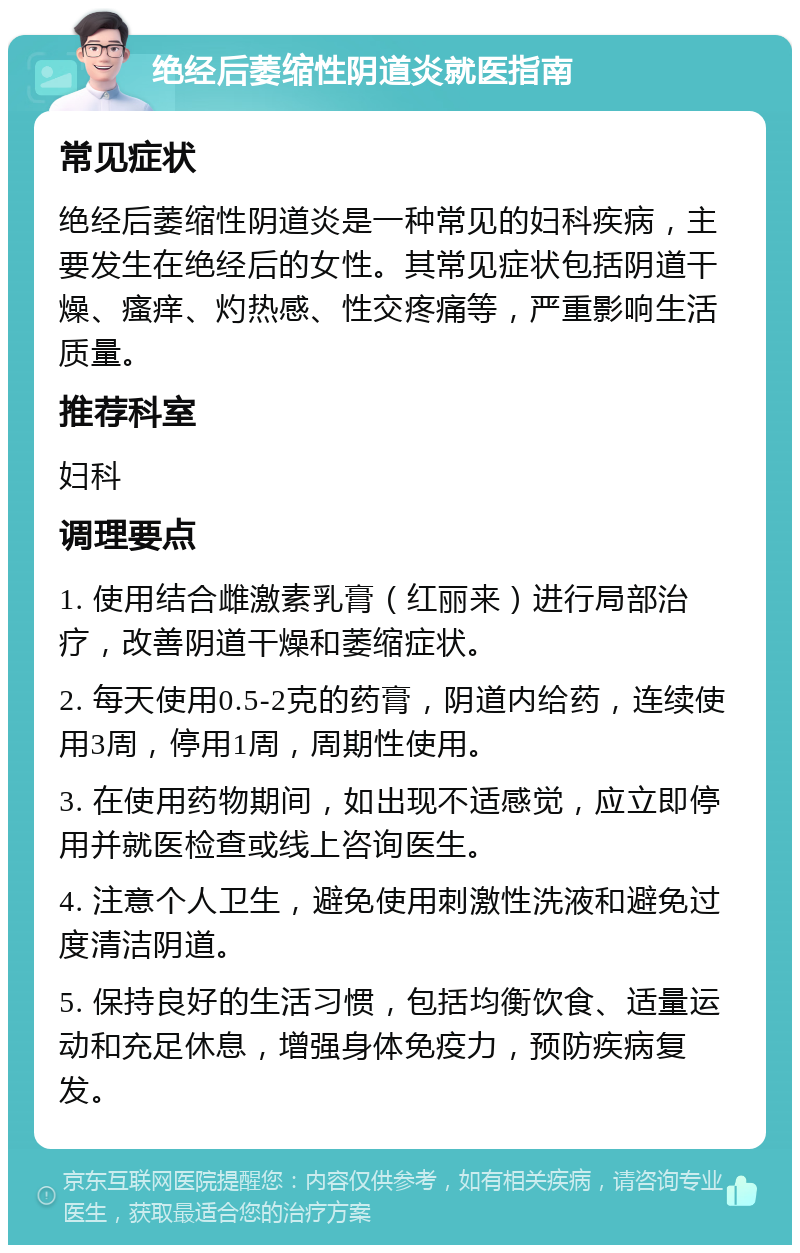 绝经后萎缩性阴道炎就医指南 常见症状 绝经后萎缩性阴道炎是一种常见的妇科疾病，主要发生在绝经后的女性。其常见症状包括阴道干燥、瘙痒、灼热感、性交疼痛等，严重影响生活质量。 推荐科室 妇科 调理要点 1. 使用结合雌激素乳膏（红丽来）进行局部治疗，改善阴道干燥和萎缩症状。 2. 每天使用0.5-2克的药膏，阴道内给药，连续使用3周，停用1周，周期性使用。 3. 在使用药物期间，如出现不适感觉，应立即停用并就医检查或线上咨询医生。 4. 注意个人卫生，避免使用刺激性洗液和避免过度清洁阴道。 5. 保持良好的生活习惯，包括均衡饮食、适量运动和充足休息，增强身体免疫力，预防疾病复发。