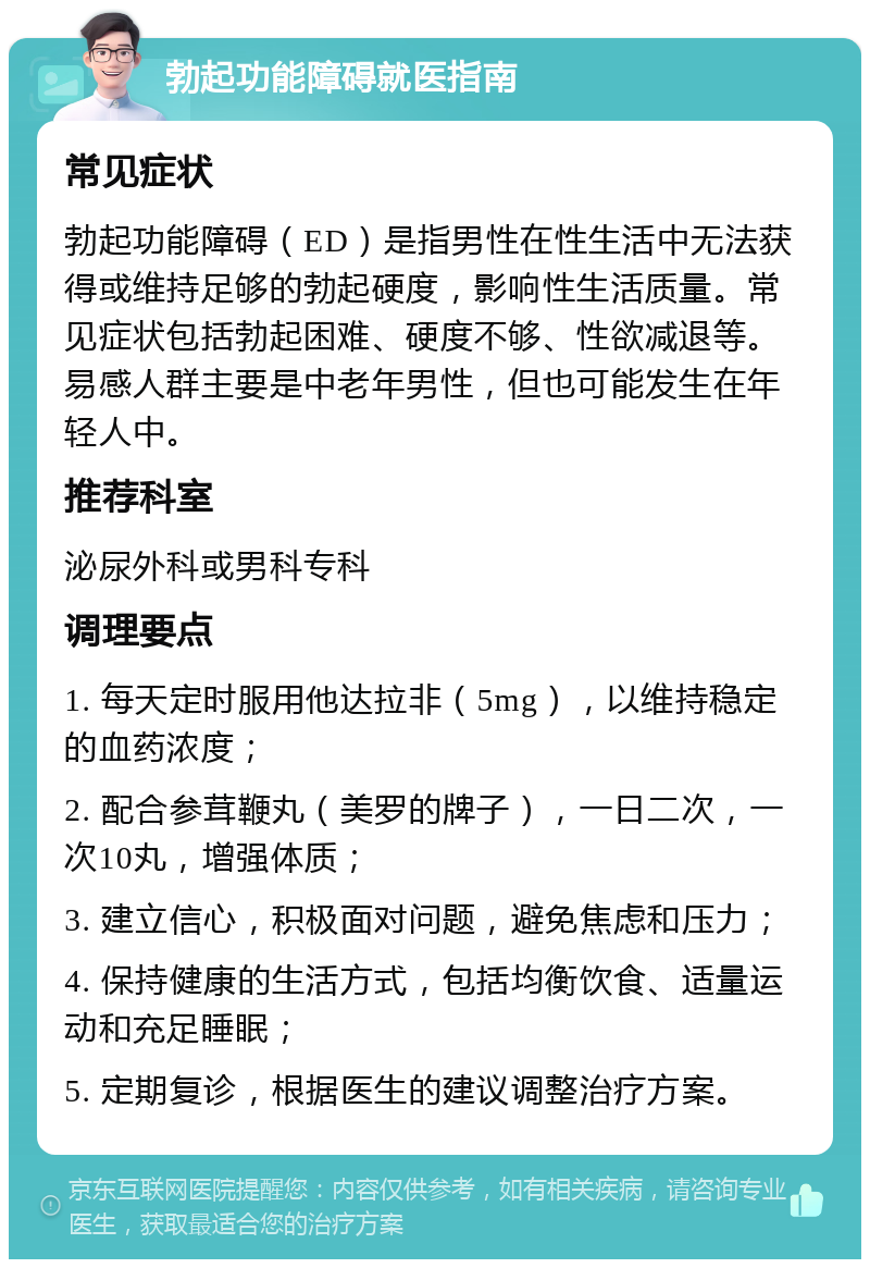 勃起功能障碍就医指南 常见症状 勃起功能障碍（ED）是指男性在性生活中无法获得或维持足够的勃起硬度，影响性生活质量。常见症状包括勃起困难、硬度不够、性欲减退等。易感人群主要是中老年男性，但也可能发生在年轻人中。 推荐科室 泌尿外科或男科专科 调理要点 1. 每天定时服用他达拉非（5mg），以维持稳定的血药浓度； 2. 配合参茸鞭丸（美罗的牌子），一日二次，一次10丸，增强体质； 3. 建立信心，积极面对问题，避免焦虑和压力； 4. 保持健康的生活方式，包括均衡饮食、适量运动和充足睡眠； 5. 定期复诊，根据医生的建议调整治疗方案。